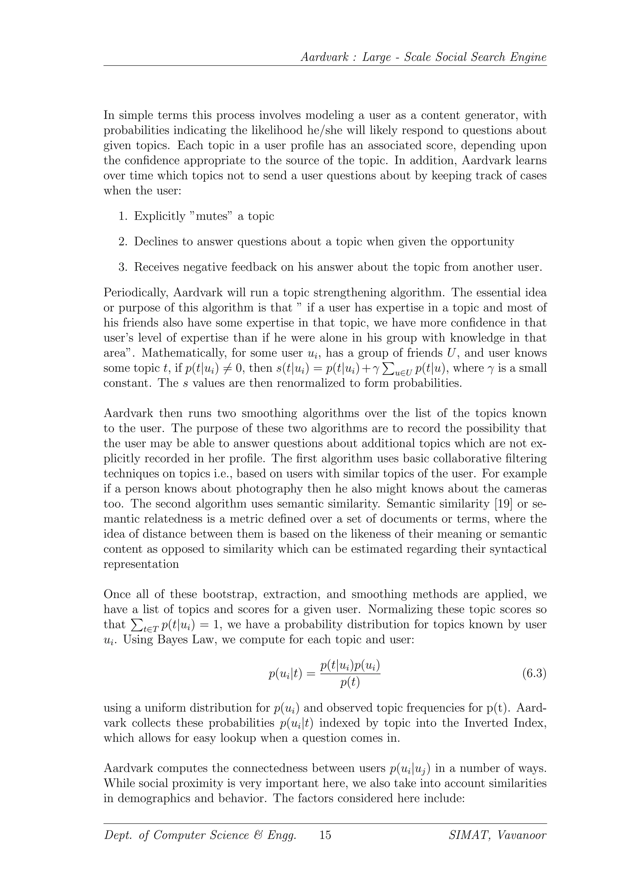 Aardvark : Large - Scale Social Search Engine
In simple terms this process involves modeling a user as a content generator, with
probabilities indicating the likelihood he/she will likely respond to questions about
given topics. Each topic in a user proﬁle has an associated score, depending upon
the conﬁdence appropriate to the source of the topic. In addition, Aardvark learns
over time which topics not to send a user questions about by keeping track of cases
when the user:
1. Explicitly ”mutes” a topic
2. Declines to answer questions about a topic when given the opportunity
3. Receives negative feedback on his answer about the topic from another user.
Periodically, Aardvark will run a topic strengthening algorithm. The essential idea
or purpose of this algorithm is that ” if a user has expertise in a topic and most of
his friends also have some expertise in that topic, we have more conﬁdence in that
user’s level of expertise than if he were alone in his group with knowledge in that
area”. Mathematically, for some user ui, has a group of friends U, and user knows
some topic t, if p(t|ui) = 0, then s(t|ui) = p(t|ui)+γ u∈U p(t|u), where γ is a small
constant. The s values are then renormalized to form probabilities.
Aardvark then runs two smoothing algorithms over the list of the topics known
to the user. The purpose of these two algorithms are to record the possibility that
the user may be able to answer questions about additional topics which are not ex-
plicitly recorded in her proﬁle. The ﬁrst algorithm uses basic collaborative ﬁltering
techniques on topics i.e., based on users with similar topics of the user. For example
if a person knows about photography then he also might knows about the cameras
too. The second algorithm uses semantic similarity. Semantic similarity [19] or se-
mantic relatedness is a metric deﬁned over a set of documents or terms, where the
idea of distance between them is based on the likeness of their meaning or semantic
content as opposed to similarity which can be estimated regarding their syntactical
representation
Once all of these bootstrap, extraction, and smoothing methods are applied, we
have a list of topics and scores for a given user. Normalizing these topic scores so
that t∈T p(t|ui) = 1, we have a probability distribution for topics known by user
ui. Using Bayes Law, we compute for each topic and user:
p(ui|t) =
p(t|ui)p(ui)
p(t)
(6.3)
using a uniform distribution for p(ui) and observed topic frequencies for p(t). Aard-
vark collects these probabilities p(ui|t) indexed by topic into the Inverted Index,
which allows for easy lookup when a question comes in.
Aardvark computes the connectedness between users p(ui|uj) in a number of ways.
While social proximity is very important here, we also take into account similarities
in demographics and behavior. The factors considered here include:
Dept. of Computer Science & Engg. 15 SIMAT, Vavanoor
 