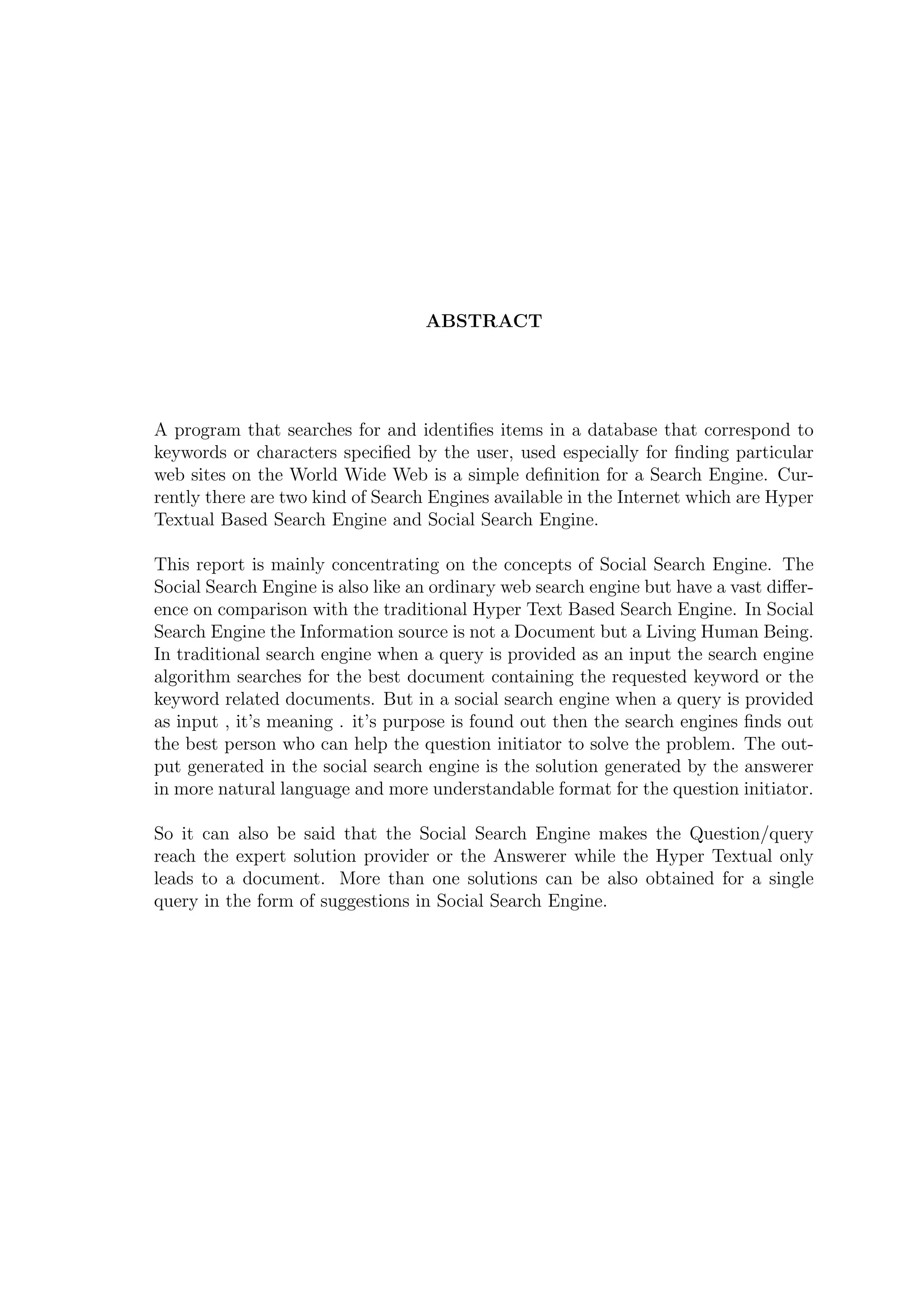 ABSTRACT
A program that searches for and identiﬁes items in a database that correspond to
keywords or characters speciﬁed by the user, used especially for ﬁnding particular
web sites on the World Wide Web is a simple deﬁnition for a Search Engine. Cur-
rently there are two kind of Search Engines available in the Internet which are Hyper
Textual Based Search Engine and Social Search Engine.
This report is mainly concentrating on the concepts of Social Search Engine. The
Social Search Engine is also like an ordinary web search engine but have a vast diﬀer-
ence on comparison with the traditional Hyper Text Based Search Engine. In Social
Search Engine the Information source is not a Document but a Living Human Being.
In traditional search engine when a query is provided as an input the search engine
algorithm searches for the best document containing the requested keyword or the
keyword related documents. But in a social search engine when a query is provided
as input , it’s meaning . it’s purpose is found out then the search engines ﬁnds out
the best person who can help the question initiator to solve the problem. The out-
put generated in the social search engine is the solution generated by the answerer
in more natural language and more understandable format for the question initiator.
So it can also be said that the Social Search Engine makes the Question/query
reach the expert solution provider or the Answerer while the Hyper Textual only
leads to a document. More than one solutions can be also obtained for a single
query in the form of suggestions in Social Search Engine.
 