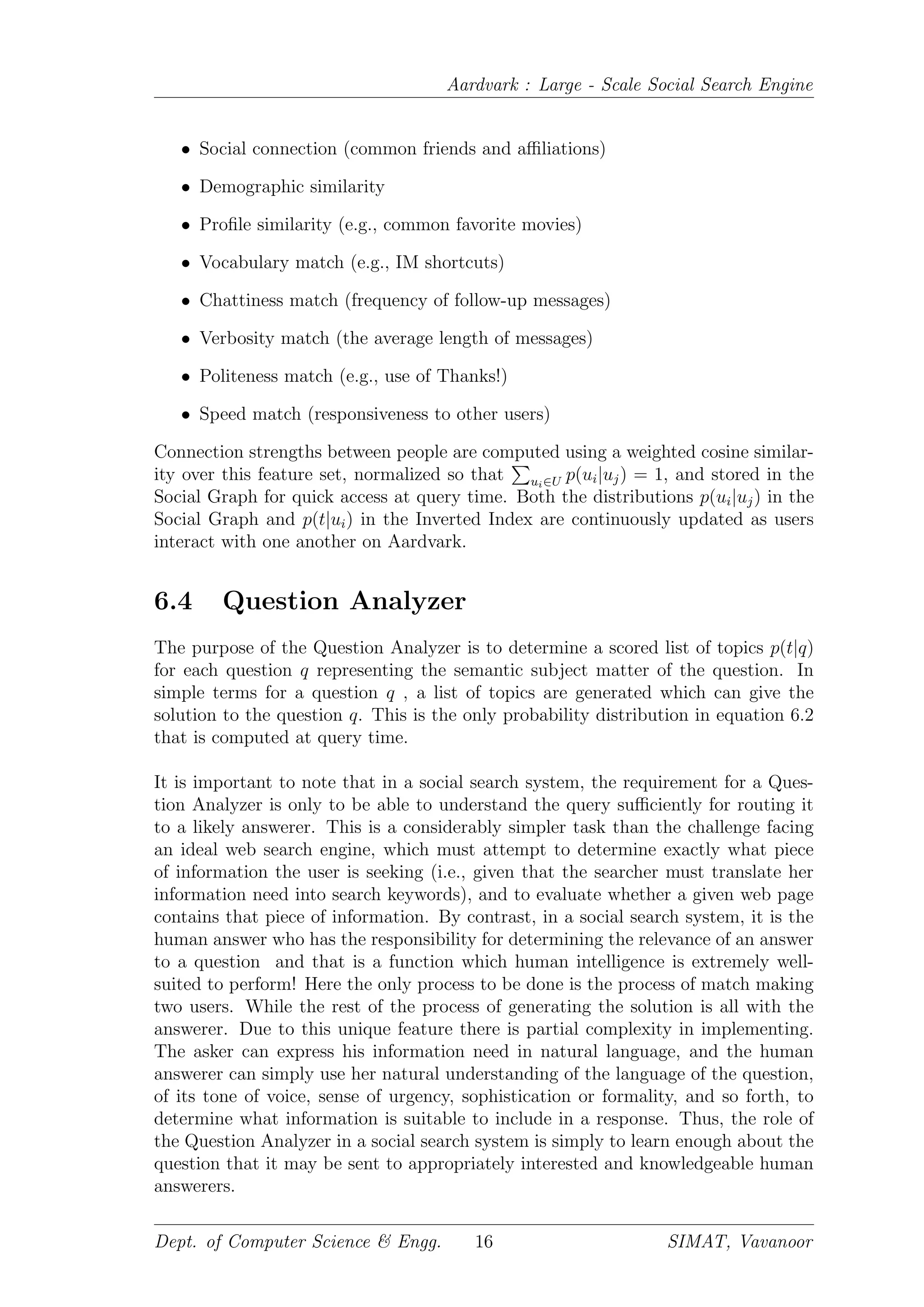 Aardvark : Large - Scale Social Search Engine
• Social connection (common friends and aﬃliations)
• Demographic similarity
• Proﬁle similarity (e.g., common favorite movies)
• Vocabulary match (e.g., IM shortcuts)
• Chattiness match (frequency of follow-up messages)
• Verbosity match (the average length of messages)
• Politeness match (e.g., use of Thanks!)
• Speed match (responsiveness to other users)
Connection strengths between people are computed using a weighted cosine similar-
ity over this feature set, normalized so that ui∈U p(ui|uj) = 1, and stored in the
Social Graph for quick access at query time. Both the distributions p(ui|uj) in the
Social Graph and p(t|ui) in the Inverted Index are continuously updated as users
interact with one another on Aardvark.
6.4 Question Analyzer
The purpose of the Question Analyzer is to determine a scored list of topics p(t|q)
for each question q representing the semantic subject matter of the question. In
simple terms for a question q , a list of topics are generated which can give the
solution to the question q. This is the only probability distribution in equation 6.2
that is computed at query time.
It is important to note that in a social search system, the requirement for a Ques-
tion Analyzer is only to be able to understand the query suﬃciently for routing it
to a likely answerer. This is a considerably simpler task than the challenge facing
an ideal web search engine, which must attempt to determine exactly what piece
of information the user is seeking (i.e., given that the searcher must translate her
information need into search keywords), and to evaluate whether a given web page
contains that piece of information. By contrast, in a social search system, it is the
human answer who has the responsibility for determining the relevance of an answer
to a question and that is a function which human intelligence is extremely well-
suited to perform! Here the only process to be done is the process of match making
two users. While the rest of the process of generating the solution is all with the
answerer. Due to this unique feature there is partial complexity in implementing.
The asker can express his information need in natural language, and the human
answerer can simply use her natural understanding of the language of the question,
of its tone of voice, sense of urgency, sophistication or formality, and so forth, to
determine what information is suitable to include in a response. Thus, the role of
the Question Analyzer in a social search system is simply to learn enough about the
question that it may be sent to appropriately interested and knowledgeable human
answerers.
Dept. of Computer Science & Engg. 16 SIMAT, Vavanoor
 