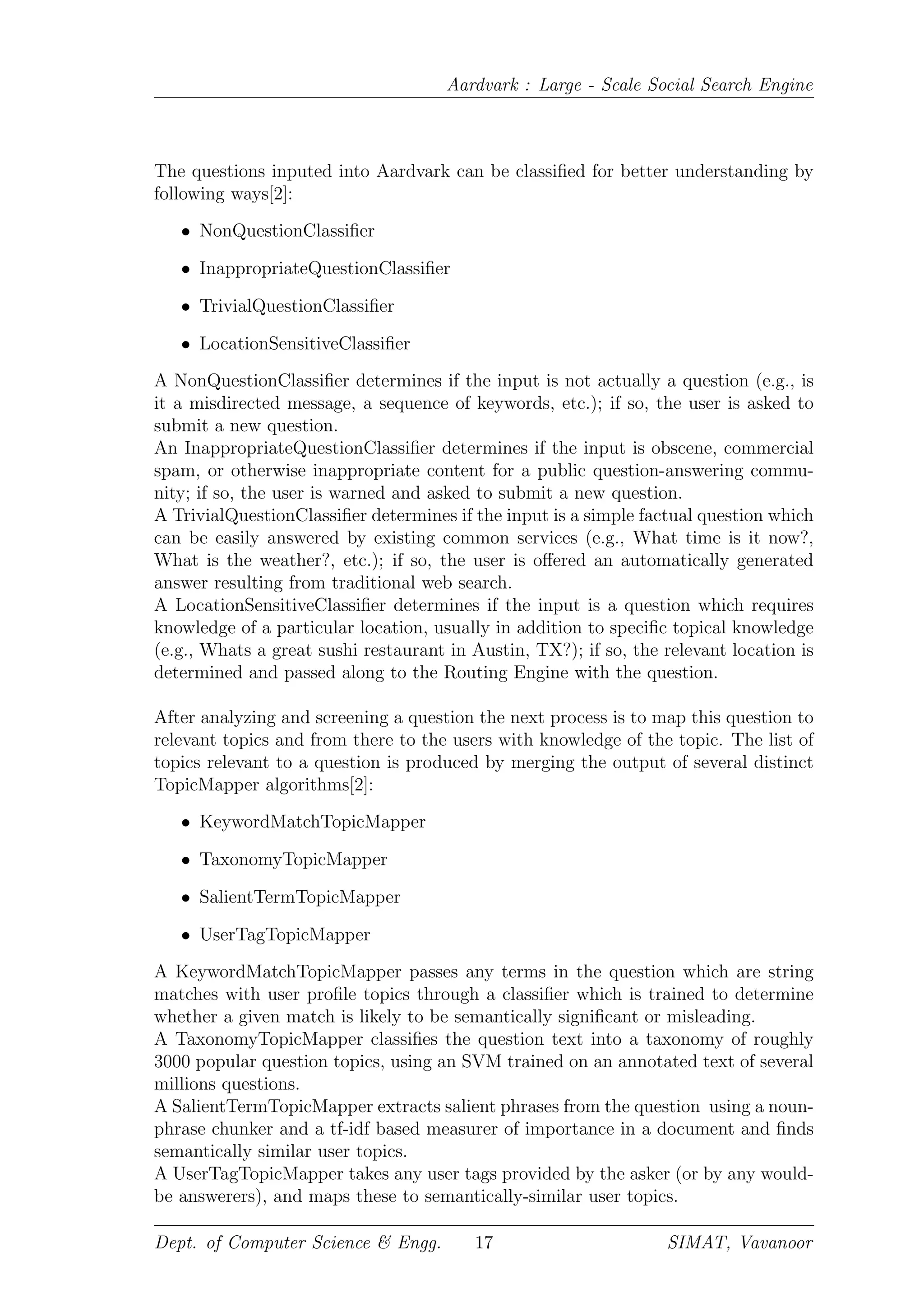 Aardvark : Large - Scale Social Search Engine
The questions inputed into Aardvark can be classiﬁed for better understanding by
following ways[2]:
• NonQuestionClassiﬁer
• InappropriateQuestionClassiﬁer
• TrivialQuestionClassiﬁer
• LocationSensitiveClassiﬁer
A NonQuestionClassiﬁer determines if the input is not actually a question (e.g., is
it a misdirected message, a sequence of keywords, etc.); if so, the user is asked to
submit a new question.
An InappropriateQuestionClassiﬁer determines if the input is obscene, commercial
spam, or otherwise inappropriate content for a public question-answering commu-
nity; if so, the user is warned and asked to submit a new question.
A TrivialQuestionClassiﬁer determines if the input is a simple factual question which
can be easily answered by existing common services (e.g., What time is it now?,
What is the weather?, etc.); if so, the user is oﬀered an automatically generated
answer resulting from traditional web search.
A LocationSensitiveClassiﬁer determines if the input is a question which requires
knowledge of a particular location, usually in addition to speciﬁc topical knowledge
(e.g., Whats a great sushi restaurant in Austin, TX?); if so, the relevant location is
determined and passed along to the Routing Engine with the question.
After analyzing and screening a question the next process is to map this question to
relevant topics and from there to the users with knowledge of the topic. The list of
topics relevant to a question is produced by merging the output of several distinct
TopicMapper algorithms[2]:
• KeywordMatchTopicMapper
• TaxonomyTopicMapper
• SalientTermTopicMapper
• UserTagTopicMapper
A KeywordMatchTopicMapper passes any terms in the question which are string
matches with user proﬁle topics through a classiﬁer which is trained to determine
whether a given match is likely to be semantically signiﬁcant or misleading.
A TaxonomyTopicMapper classiﬁes the question text into a taxonomy of roughly
3000 popular question topics, using an SVM trained on an annotated text of several
millions questions.
A SalientTermTopicMapper extracts salient phrases from the question using a noun-
phrase chunker and a tf-idf based measurer of importance in a document and ﬁnds
semantically similar user topics.
A UserTagTopicMapper takes any user tags provided by the asker (or by any would-
be answerers), and maps these to semantically-similar user topics.
Dept. of Computer Science & Engg. 17 SIMAT, Vavanoor
 