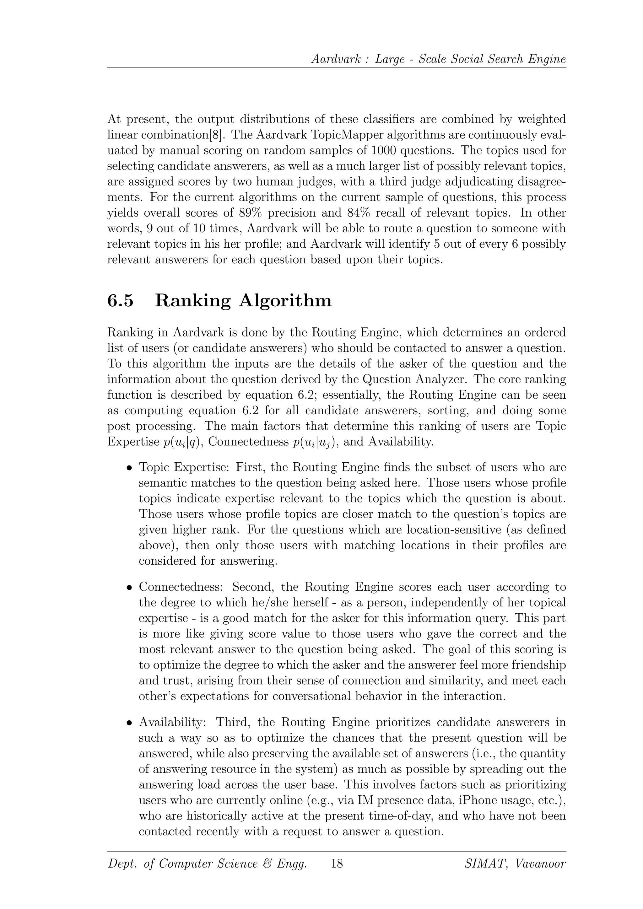 Aardvark : Large - Scale Social Search Engine
At present, the output distributions of these classiﬁers are combined by weighted
linear combination[8]. The Aardvark TopicMapper algorithms are continuously eval-
uated by manual scoring on random samples of 1000 questions. The topics used for
selecting candidate answerers, as well as a much larger list of possibly relevant topics,
are assigned scores by two human judges, with a third judge adjudicating disagree-
ments. For the current algorithms on the current sample of questions, this process
yields overall scores of 89% precision and 84% recall of relevant topics. In other
words, 9 out of 10 times, Aardvark will be able to route a question to someone with
relevant topics in his her proﬁle; and Aardvark will identify 5 out of every 6 possibly
relevant answerers for each question based upon their topics.
6.5 Ranking Algorithm
Ranking in Aardvark is done by the Routing Engine, which determines an ordered
list of users (or candidate answerers) who should be contacted to answer a question.
To this algorithm the inputs are the details of the asker of the question and the
information about the question derived by the Question Analyzer. The core ranking
function is described by equation 6.2; essentially, the Routing Engine can be seen
as computing equation 6.2 for all candidate answerers, sorting, and doing some
post processing. The main factors that determine this ranking of users are Topic
Expertise p(ui|q), Connectedness p(ui|uj), and Availability.
• Topic Expertise: First, the Routing Engine ﬁnds the subset of users who are
semantic matches to the question being asked here. Those users whose proﬁle
topics indicate expertise relevant to the topics which the question is about.
Those users whose proﬁle topics are closer match to the question’s topics are
given higher rank. For the questions which are location-sensitive (as deﬁned
above), then only those users with matching locations in their proﬁles are
considered for answering.
• Connectedness: Second, the Routing Engine scores each user according to
the degree to which he/she herself - as a person, independently of her topical
expertise - is a good match for the asker for this information query. This part
is more like giving score value to those users who gave the correct and the
most relevant answer to the question being asked. The goal of this scoring is
to optimize the degree to which the asker and the answerer feel more friendship
and trust, arising from their sense of connection and similarity, and meet each
other’s expectations for conversational behavior in the interaction.
• Availability: Third, the Routing Engine prioritizes candidate answerers in
such a way so as to optimize the chances that the present question will be
answered, while also preserving the available set of answerers (i.e., the quantity
of answering resource in the system) as much as possible by spreading out the
answering load across the user base. This involves factors such as prioritizing
users who are currently online (e.g., via IM presence data, iPhone usage, etc.),
who are historically active at the present time-of-day, and who have not been
contacted recently with a request to answer a question.
Dept. of Computer Science & Engg. 18 SIMAT, Vavanoor
 