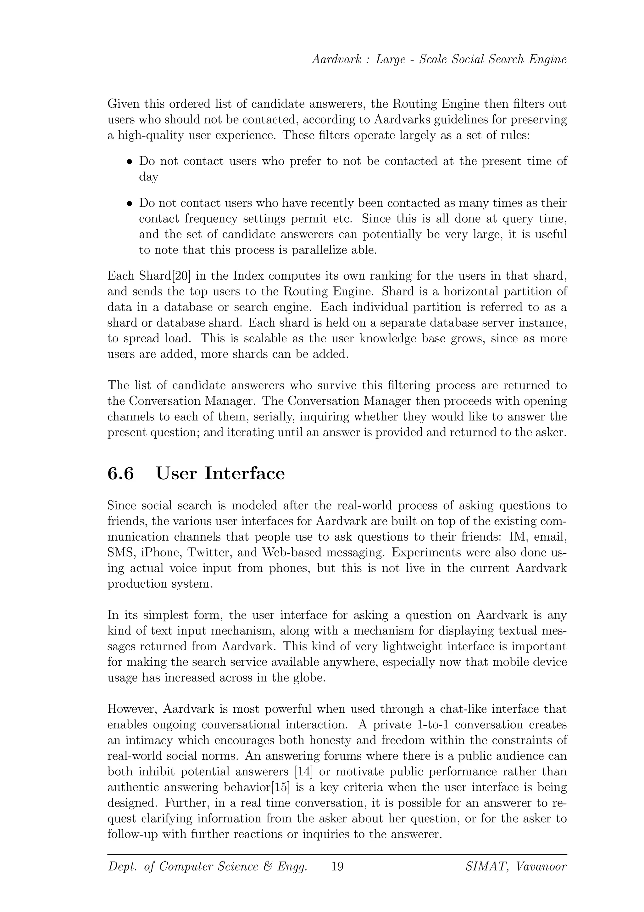 Aardvark : Large - Scale Social Search Engine
Given this ordered list of candidate answerers, the Routing Engine then ﬁlters out
users who should not be contacted, according to Aardvarks guidelines for preserving
a high-quality user experience. These ﬁlters operate largely as a set of rules:
• Do not contact users who prefer to not be contacted at the present time of
day
• Do not contact users who have recently been contacted as many times as their
contact frequency settings permit etc. Since this is all done at query time,
and the set of candidate answerers can potentially be very large, it is useful
to note that this process is parallelize able.
Each Shard[20] in the Index computes its own ranking for the users in that shard,
and sends the top users to the Routing Engine. Shard is a horizontal partition of
data in a database or search engine. Each individual partition is referred to as a
shard or database shard. Each shard is held on a separate database server instance,
to spread load. This is scalable as the user knowledge base grows, since as more
users are added, more shards can be added.
The list of candidate answerers who survive this ﬁltering process are returned to
the Conversation Manager. The Conversation Manager then proceeds with opening
channels to each of them, serially, inquiring whether they would like to answer the
present question; and iterating until an answer is provided and returned to the asker.
6.6 User Interface
Since social search is modeled after the real-world process of asking questions to
friends, the various user interfaces for Aardvark are built on top of the existing com-
munication channels that people use to ask questions to their friends: IM, email,
SMS, iPhone, Twitter, and Web-based messaging. Experiments were also done us-
ing actual voice input from phones, but this is not live in the current Aardvark
production system.
In its simplest form, the user interface for asking a question on Aardvark is any
kind of text input mechanism, along with a mechanism for displaying textual mes-
sages returned from Aardvark. This kind of very lightweight interface is important
for making the search service available anywhere, especially now that mobile device
usage has increased across in the globe.
However, Aardvark is most powerful when used through a chat-like interface that
enables ongoing conversational interaction. A private 1-to-1 conversation creates
an intimacy which encourages both honesty and freedom within the constraints of
real-world social norms. An answering forums where there is a public audience can
both inhibit potential answerers [14] or motivate public performance rather than
authentic answering behavior[15] is a key criteria when the user interface is being
designed. Further, in a real time conversation, it is possible for an answerer to re-
quest clarifying information from the asker about her question, or for the asker to
follow-up with further reactions or inquiries to the answerer.
Dept. of Computer Science & Engg. 19 SIMAT, Vavanoor
 