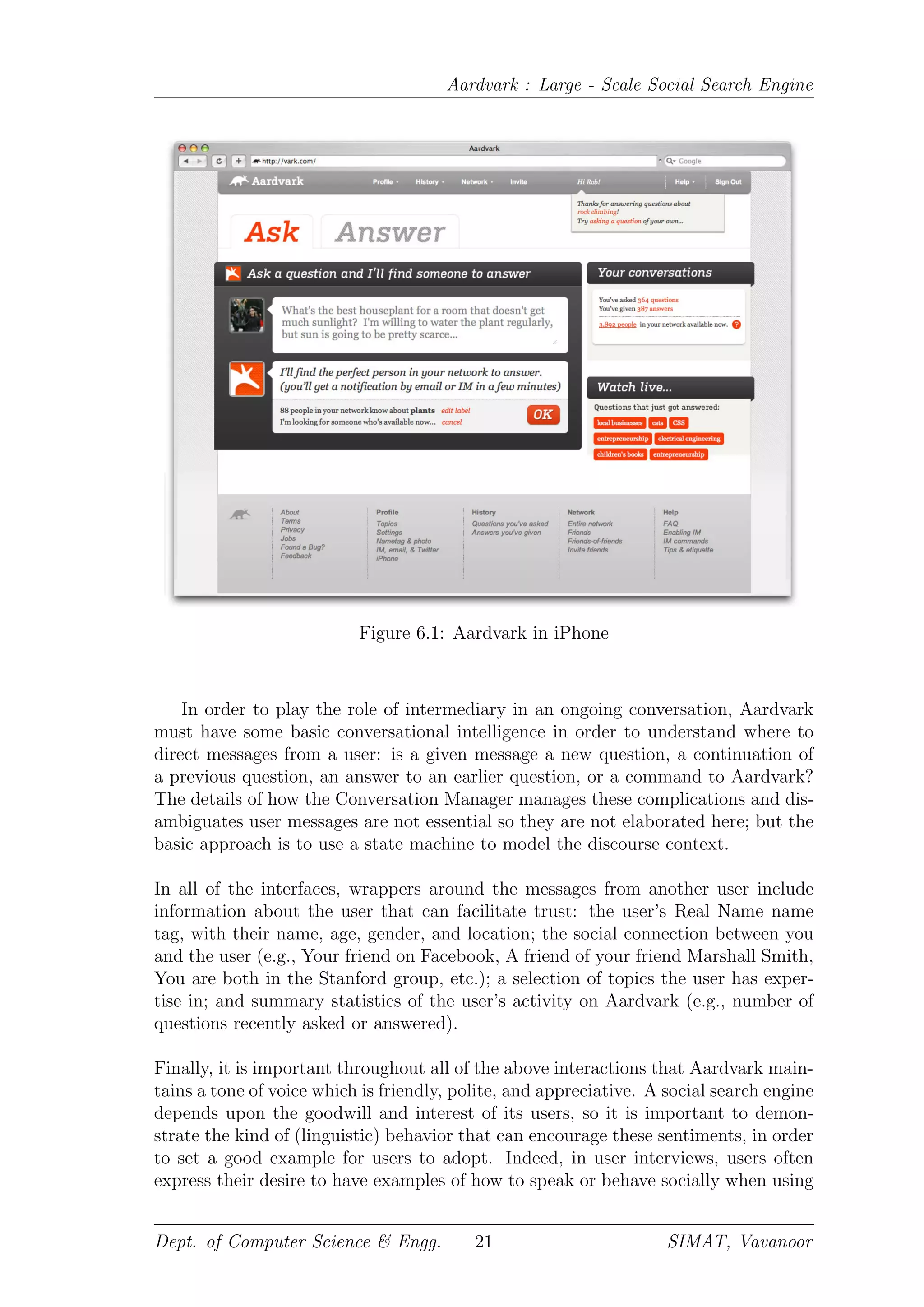 Aardvark : Large - Scale Social Search Engine
Figure 6.1: Aardvark in iPhone
In order to play the role of intermediary in an ongoing conversation, Aardvark
must have some basic conversational intelligence in order to understand where to
direct messages from a user: is a given message a new question, a continuation of
a previous question, an answer to an earlier question, or a command to Aardvark?
The details of how the Conversation Manager manages these complications and dis-
ambiguates user messages are not essential so they are not elaborated here; but the
basic approach is to use a state machine to model the discourse context.
In all of the interfaces, wrappers around the messages from another user include
information about the user that can facilitate trust: the user’s Real Name name
tag, with their name, age, gender, and location; the social connection between you
and the user (e.g., Your friend on Facebook, A friend of your friend Marshall Smith,
You are both in the Stanford group, etc.); a selection of topics the user has exper-
tise in; and summary statistics of the user’s activity on Aardvark (e.g., number of
questions recently asked or answered).
Finally, it is important throughout all of the above interactions that Aardvark main-
tains a tone of voice which is friendly, polite, and appreciative. A social search engine
depends upon the goodwill and interest of its users, so it is important to demon-
strate the kind of (linguistic) behavior that can encourage these sentiments, in order
to set a good example for users to adopt. Indeed, in user interviews, users often
express their desire to have examples of how to speak or behave socially when using
Dept. of Computer Science & Engg. 21 SIMAT, Vavanoor
 