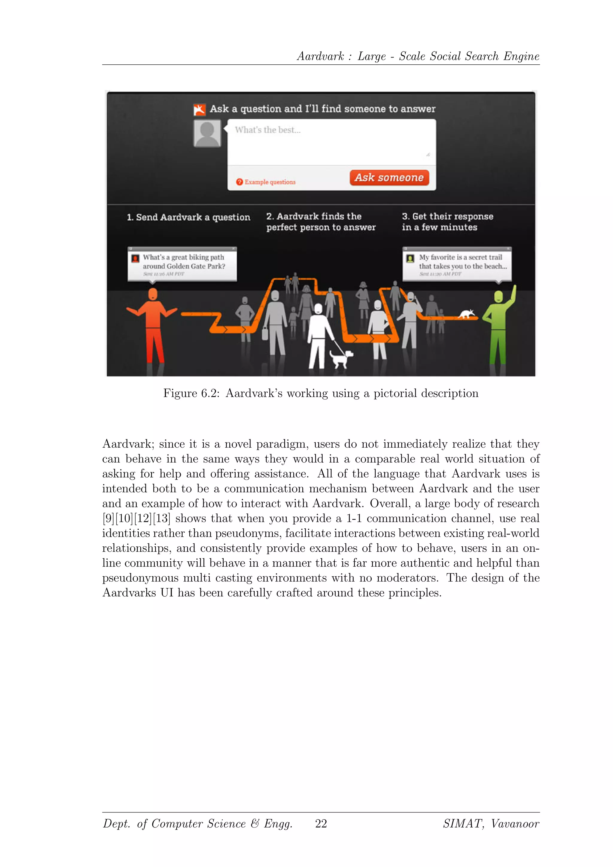 Aardvark : Large - Scale Social Search Engine
Figure 6.2: Aardvark’s working using a pictorial description
Aardvark; since it is a novel paradigm, users do not immediately realize that they
can behave in the same ways they would in a comparable real world situation of
asking for help and oﬀering assistance. All of the language that Aardvark uses is
intended both to be a communication mechanism between Aardvark and the user
and an example of how to interact with Aardvark. Overall, a large body of research
[9][10][12][13] shows that when you provide a 1-1 communication channel, use real
identities rather than pseudonyms, facilitate interactions between existing real-world
relationships, and consistently provide examples of how to behave, users in an on-
line community will behave in a manner that is far more authentic and helpful than
pseudonymous multi casting environments with no moderators. The design of the
Aardvarks UI has been carefully crafted around these principles.
Dept. of Computer Science & Engg. 22 SIMAT, Vavanoor
 