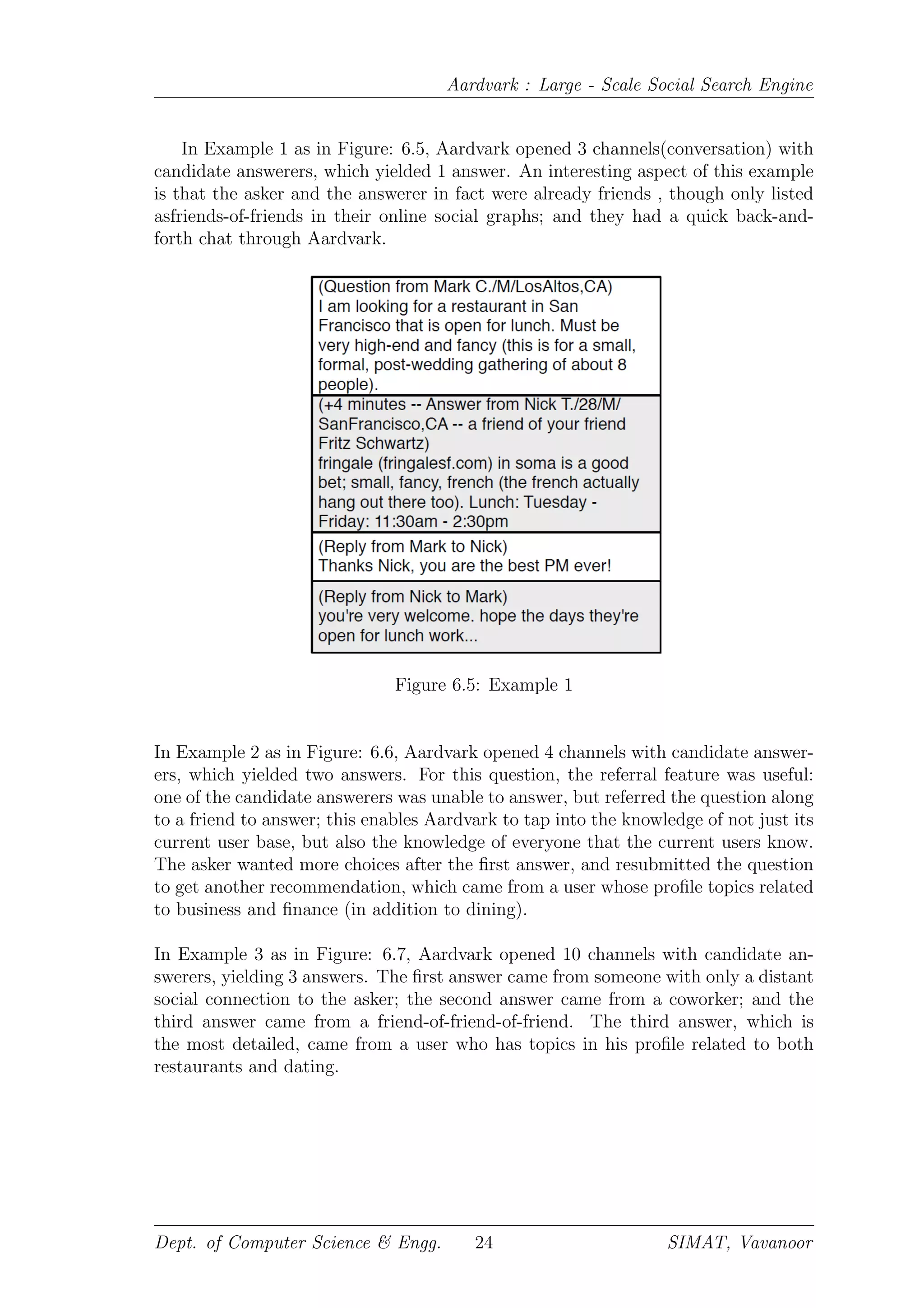 Aardvark : Large - Scale Social Search Engine
In Example 1 as in Figure: 6.5, Aardvark opened 3 channels(conversation) with
candidate answerers, which yielded 1 answer. An interesting aspect of this example
is that the asker and the answerer in fact were already friends , though only listed
asfriends-of-friends in their online social graphs; and they had a quick back-and-
forth chat through Aardvark.
Figure 6.5: Example 1
In Example 2 as in Figure: 6.6, Aardvark opened 4 channels with candidate answer-
ers, which yielded two answers. For this question, the referral feature was useful:
one of the candidate answerers was unable to answer, but referred the question along
to a friend to answer; this enables Aardvark to tap into the knowledge of not just its
current user base, but also the knowledge of everyone that the current users know.
The asker wanted more choices after the ﬁrst answer, and resubmitted the question
to get another recommendation, which came from a user whose proﬁle topics related
to business and ﬁnance (in addition to dining).
In Example 3 as in Figure: 6.7, Aardvark opened 10 channels with candidate an-
swerers, yielding 3 answers. The ﬁrst answer came from someone with only a distant
social connection to the asker; the second answer came from a coworker; and the
third answer came from a friend-of-friend-of-friend. The third answer, which is
the most detailed, came from a user who has topics in his proﬁle related to both
restaurants and dating.
Dept. of Computer Science & Engg. 24 SIMAT, Vavanoor
 