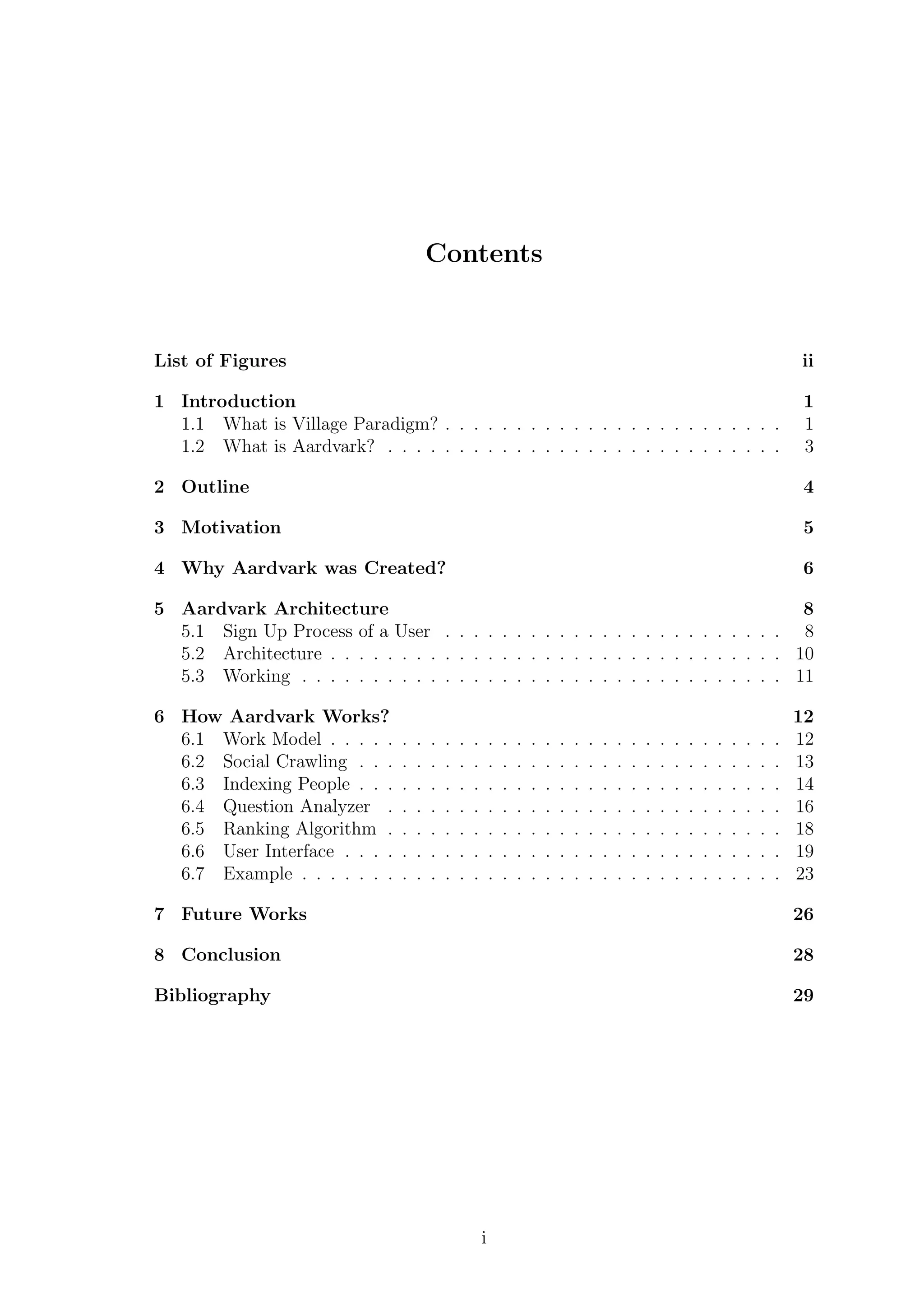 Contents
List of Figures ii
1 Introduction 1
1.1 What is Village Paradigm? . . . . . . . . . . . . . . . . . . . . . . . . 1
1.2 What is Aardvark? . . . . . . . . . . . . . . . . . . . . . . . . . . . . 3
2 Outline 4
3 Motivation 5
4 Why Aardvark was Created? 6
5 Aardvark Architecture 8
5.1 Sign Up Process of a User . . . . . . . . . . . . . . . . . . . . . . . . 8
5.2 Architecture . . . . . . . . . . . . . . . . . . . . . . . . . . . . . . . . 10
5.3 Working . . . . . . . . . . . . . . . . . . . . . . . . . . . . . . . . . . 11
6 How Aardvark Works? 12
6.1 Work Model . . . . . . . . . . . . . . . . . . . . . . . . . . . . . . . . 12
6.2 Social Crawling . . . . . . . . . . . . . . . . . . . . . . . . . . . . . . 13
6.3 Indexing People . . . . . . . . . . . . . . . . . . . . . . . . . . . . . . 14
6.4 Question Analyzer . . . . . . . . . . . . . . . . . . . . . . . . . . . . 16
6.5 Ranking Algorithm . . . . . . . . . . . . . . . . . . . . . . . . . . . . 18
6.6 User Interface . . . . . . . . . . . . . . . . . . . . . . . . . . . . . . . 19
6.7 Example . . . . . . . . . . . . . . . . . . . . . . . . . . . . . . . . . . 23
7 Future Works 26
8 Conclusion 28
Bibliography 29
i
 