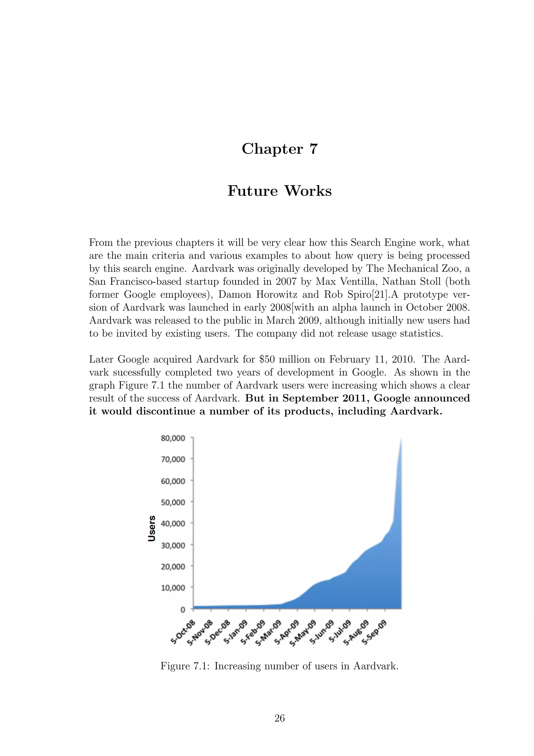 Chapter 7
Future Works
From the previous chapters it will be very clear how this Search Engine work, what
are the main criteria and various examples to about how query is being processed
by this search engine. Aardvark was originally developed by The Mechanical Zoo, a
San Francisco-based startup founded in 2007 by Max Ventilla, Nathan Stoll (both
former Google employees), Damon Horowitz and Rob Spiro[21].A prototype ver-
sion of Aardvark was launched in early 2008[with an alpha launch in October 2008.
Aardvark was released to the public in March 2009, although initially new users had
to be invited by existing users. The company did not release usage statistics.
Later Google acquired Aardvark for $50 million on February 11, 2010. The Aard-
vark sucessfully completed two years of development in Google. As shown in the
graph Figure 7.1 the number of Aardvark users were increasing which shows a clear
result of the success of Aardvark. But in September 2011, Google announced
it would discontinue a number of its products, including Aardvark.
Figure 7.1: Increasing number of users in Aardvark.
26
 
