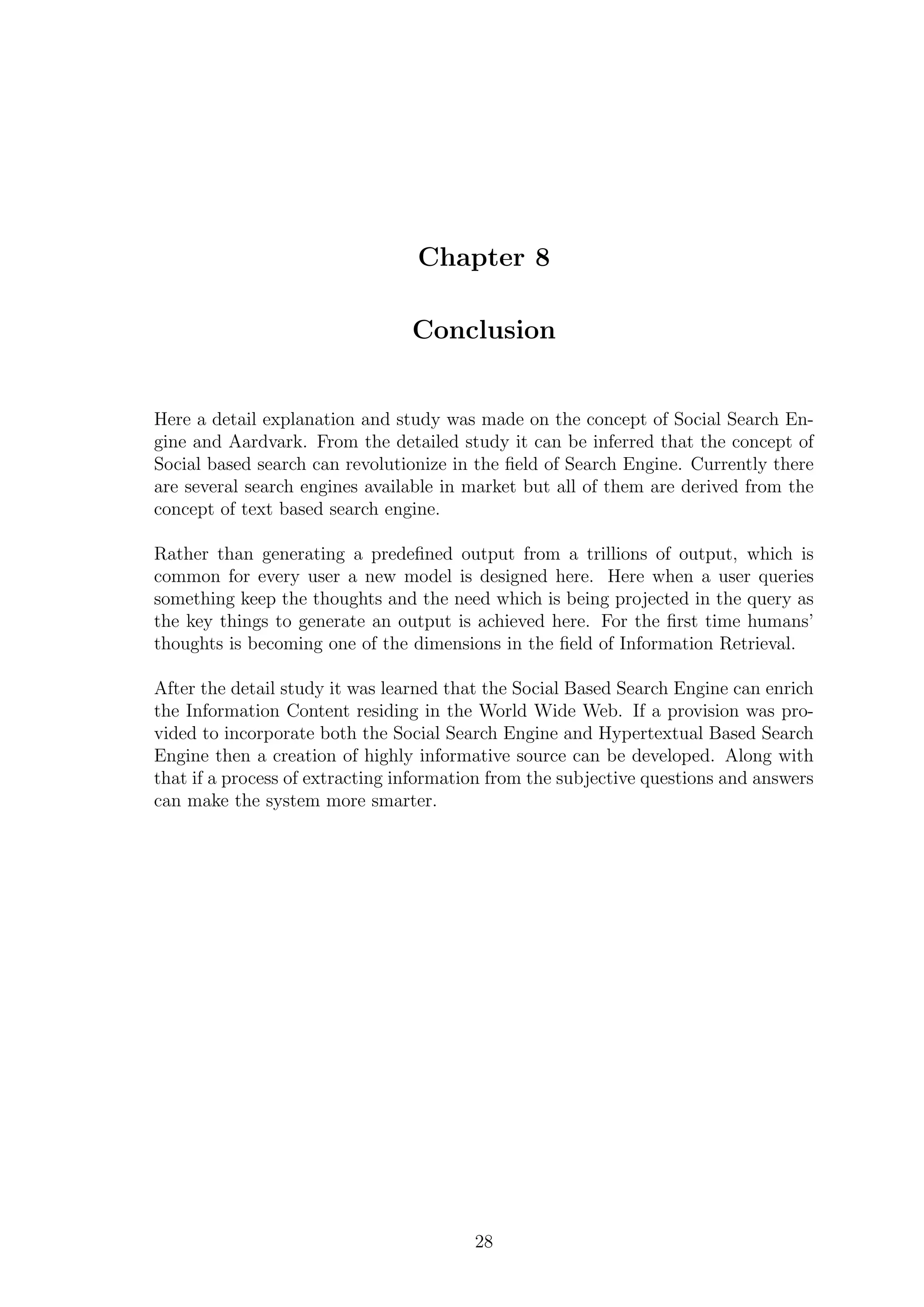 Chapter 8
Conclusion
Here a detail explanation and study was made on the concept of Social Search En-
gine and Aardvark. From the detailed study it can be inferred that the concept of
Social based search can revolutionize in the ﬁeld of Search Engine. Currently there
are several search engines available in market but all of them are derived from the
concept of text based search engine.
Rather than generating a predeﬁned output from a trillions of output, which is
common for every user a new model is designed here. Here when a user queries
something keep the thoughts and the need which is being projected in the query as
the key things to generate an output is achieved here. For the ﬁrst time humans’
thoughts is becoming one of the dimensions in the ﬁeld of Information Retrieval.
After the detail study it was learned that the Social Based Search Engine can enrich
the Information Content residing in the World Wide Web. If a provision was pro-
vided to incorporate both the Social Search Engine and Hypertextual Based Search
Engine then a creation of highly informative source can be developed. Along with
that if a process of extracting information from the subjective questions and answers
can make the system more smarter.
28
 