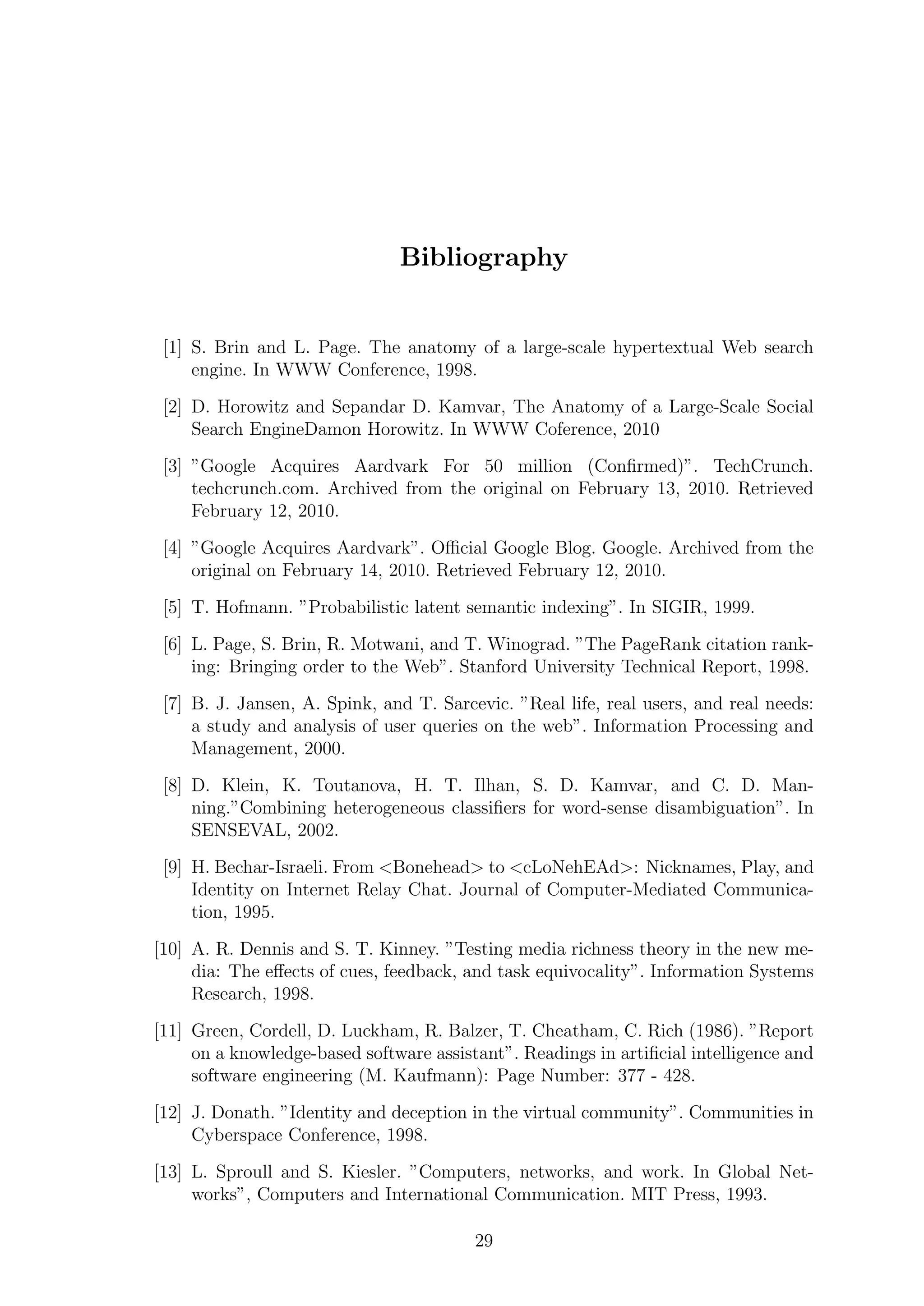 Bibliography
[1] S. Brin and L. Page. The anatomy of a large-scale hypertextual Web search
engine. In WWW Conference, 1998.
[2] D. Horowitz and Sepandar D. Kamvar, The Anatomy of a Large-Scale Social
Search EngineDamon Horowitz. In WWW Coference, 2010
[3] ”Google Acquires Aardvark For 50 million (Conﬁrmed)”. TechCrunch.
techcrunch.com. Archived from the original on February 13, 2010. Retrieved
February 12, 2010.
[4] ”Google Acquires Aardvark”. Oﬃcial Google Blog. Google. Archived from the
original on February 14, 2010. Retrieved February 12, 2010.
[5] T. Hofmann. ”Probabilistic latent semantic indexing”. In SIGIR, 1999.
[6] L. Page, S. Brin, R. Motwani, and T. Winograd. ”The PageRank citation rank-
ing: Bringing order to the Web”. Stanford University Technical Report, 1998.
[7] B. J. Jansen, A. Spink, and T. Sarcevic. ”Real life, real users, and real needs:
a study and analysis of user queries on the web”. Information Processing and
Management, 2000.
[8] D. Klein, K. Toutanova, H. T. Ilhan, S. D. Kamvar, and C. D. Man-
ning.”Combining heterogeneous classiﬁers for word-sense disambiguation”. In
SENSEVAL, 2002.
[9] H. Bechar-Israeli. From <Bonehead> to <cLoNehEAd>: Nicknames, Play, and
Identity on Internet Relay Chat. Journal of Computer-Mediated Communica-
tion, 1995.
[10] A. R. Dennis and S. T. Kinney. ”Testing media richness theory in the new me-
dia: The eﬀects of cues, feedback, and task equivocality”. Information Systems
Research, 1998.
[11] Green, Cordell, D. Luckham, R. Balzer, T. Cheatham, C. Rich (1986). ”Report
on a knowledge-based software assistant”. Readings in artiﬁcial intelligence and
software engineering (M. Kaufmann): Page Number: 377 - 428.
[12] J. Donath. ”Identity and deception in the virtual community”. Communities in
Cyberspace Conference, 1998.
[13] L. Sproull and S. Kiesler. ”Computers, networks, and work. In Global Net-
works”, Computers and International Communication. MIT Press, 1993.
29
 