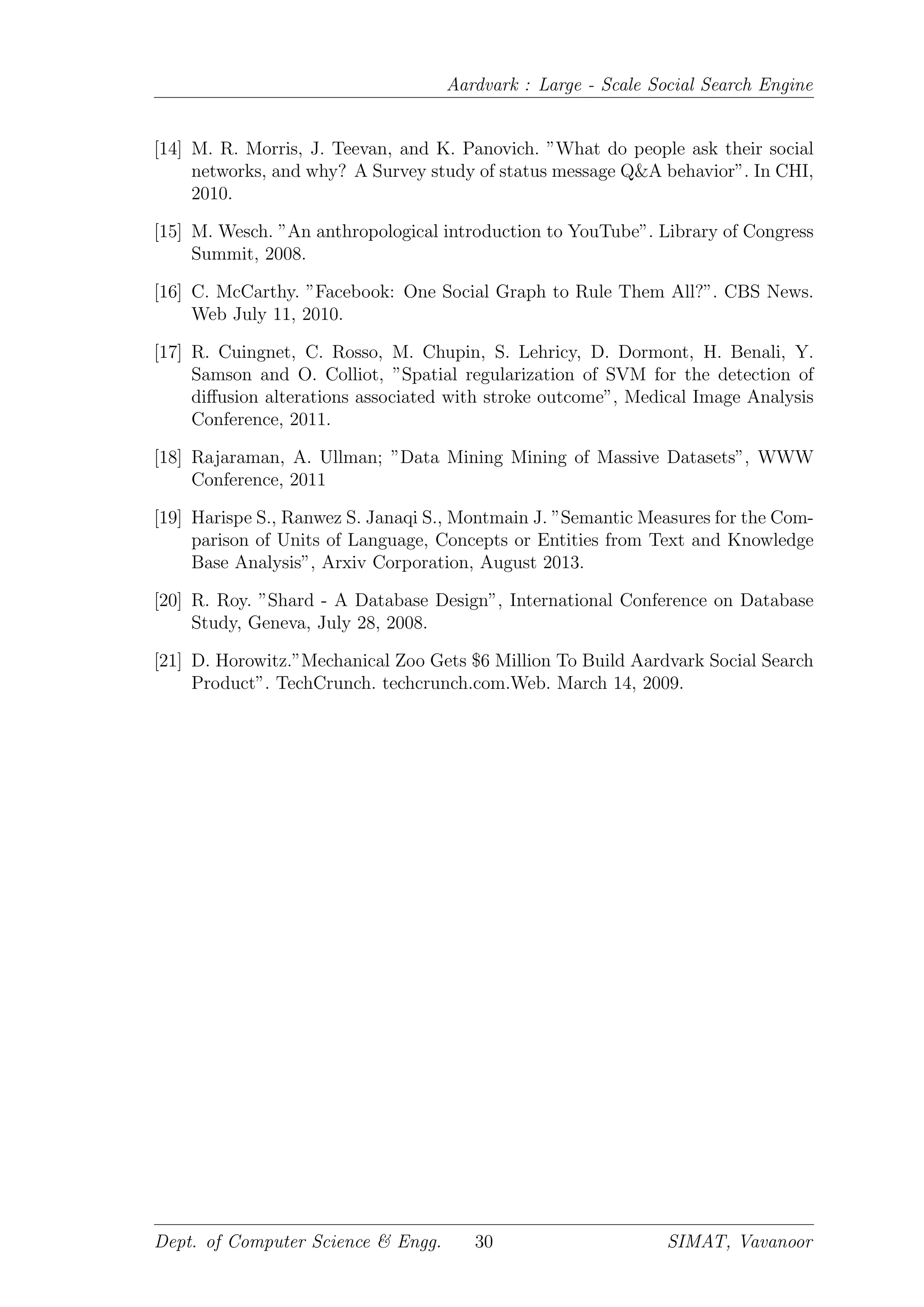 Aardvark : Large - Scale Social Search Engine
[14] M. R. Morris, J. Teevan, and K. Panovich. ”What do people ask their social
networks, and why? A Survey study of status message Q&A behavior”. In CHI,
2010.
[15] M. Wesch. ”An anthropological introduction to YouTube”. Library of Congress
Summit, 2008.
[16] C. McCarthy. ”Facebook: One Social Graph to Rule Them All?”. CBS News.
Web July 11, 2010.
[17] R. Cuingnet, C. Rosso, M. Chupin, S. Lehricy, D. Dormont, H. Benali, Y.
Samson and O. Colliot, ”Spatial regularization of SVM for the detection of
diﬀusion alterations associated with stroke outcome”, Medical Image Analysis
Conference, 2011.
[18] Rajaraman, A. Ullman; ”Data Mining Mining of Massive Datasets”, WWW
Conference, 2011
[19] Harispe S., Ranwez S. Janaqi S., Montmain J. ”Semantic Measures for the Com-
parison of Units of Language, Concepts or Entities from Text and Knowledge
Base Analysis”, Arxiv Corporation, August 2013.
[20] R. Roy. ”Shard - A Database Design”, International Conference on Database
Study, Geneva, July 28, 2008.
[21] D. Horowitz.”Mechanical Zoo Gets $6 Million To Build Aardvark Social Search
Product”. TechCrunch. techcrunch.com.Web. March 14, 2009.
Dept. of Computer Science & Engg. 30 SIMAT, Vavanoor
 
