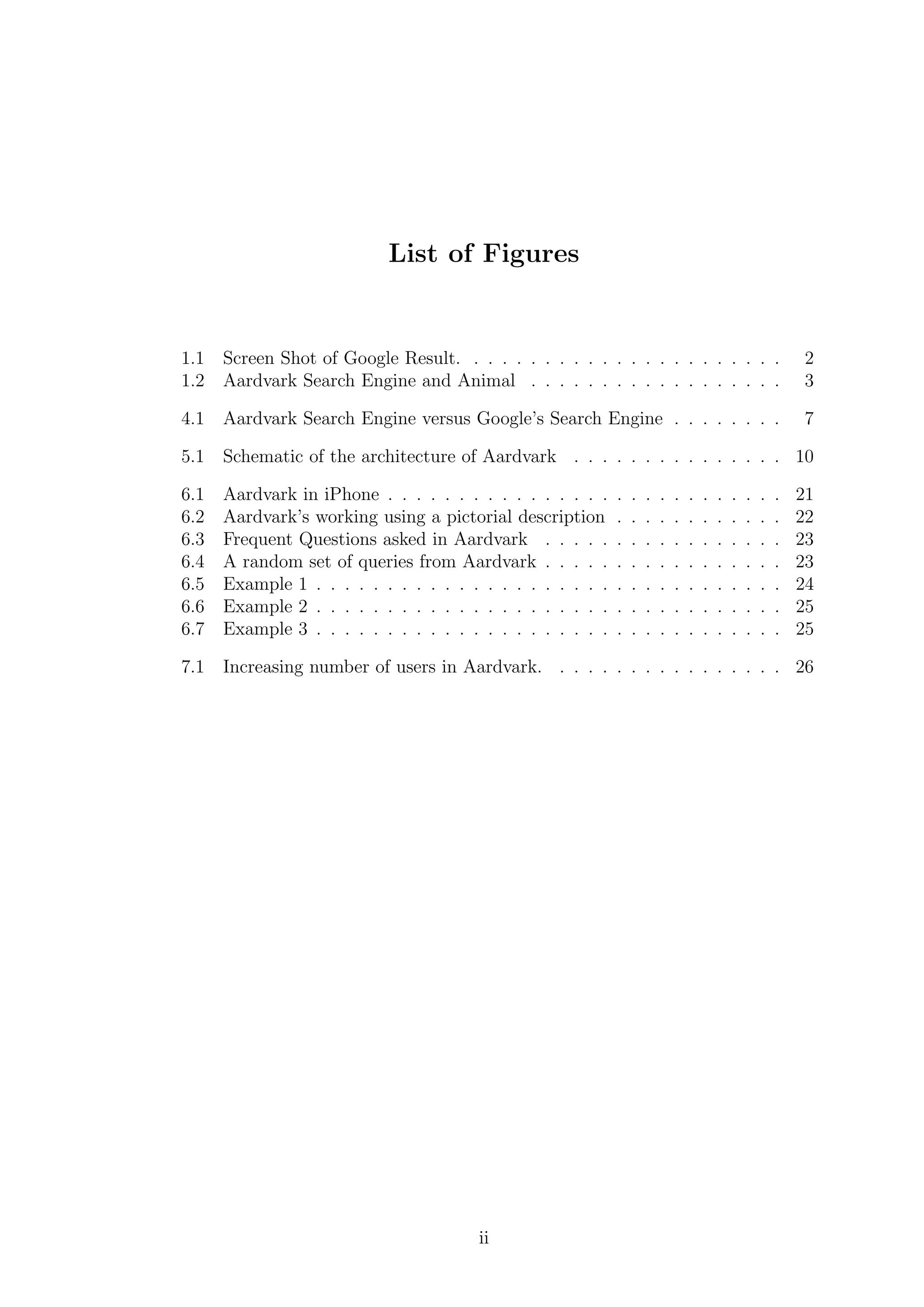 List of Figures
1.1 Screen Shot of Google Result. . . . . . . . . . . . . . . . . . . . . . . 2
1.2 Aardvark Search Engine and Animal . . . . . . . . . . . . . . . . . . 3
4.1 Aardvark Search Engine versus Google’s Search Engine . . . . . . . . 7
5.1 Schematic of the architecture of Aardvark . . . . . . . . . . . . . . . 10
6.1 Aardvark in iPhone . . . . . . . . . . . . . . . . . . . . . . . . . . . . 21
6.2 Aardvark’s working using a pictorial description . . . . . . . . . . . . 22
6.3 Frequent Questions asked in Aardvark . . . . . . . . . . . . . . . . . 23
6.4 A random set of queries from Aardvark . . . . . . . . . . . . . . . . . 23
6.5 Example 1 . . . . . . . . . . . . . . . . . . . . . . . . . . . . . . . . . 24
6.6 Example 2 . . . . . . . . . . . . . . . . . . . . . . . . . . . . . . . . . 25
6.7 Example 3 . . . . . . . . . . . . . . . . . . . . . . . . . . . . . . . . . 25
7.1 Increasing number of users in Aardvark. . . . . . . . . . . . . . . . . 26
ii
 