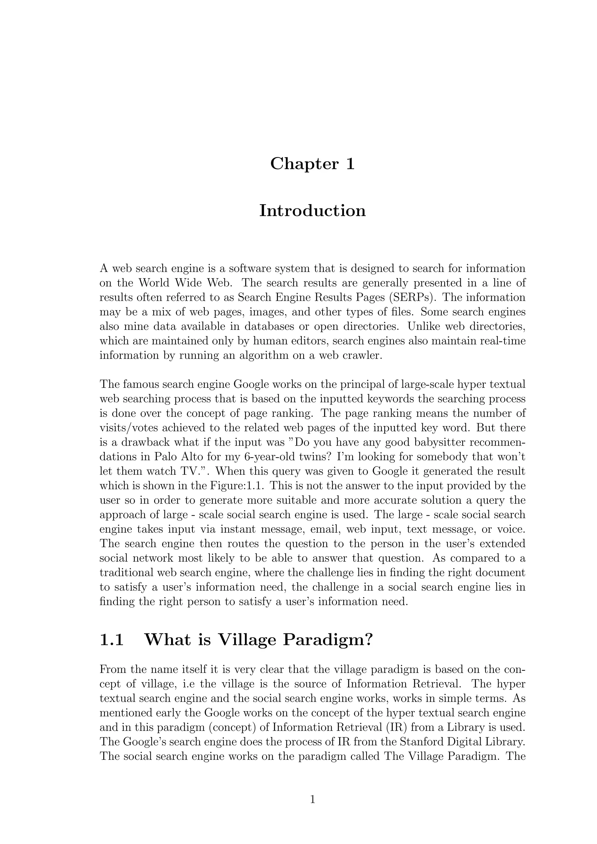 Chapter 1
Introduction
A web search engine is a software system that is designed to search for information
on the World Wide Web. The search results are generally presented in a line of
results often referred to as Search Engine Results Pages (SERPs). The information
may be a mix of web pages, images, and other types of ﬁles. Some search engines
also mine data available in databases or open directories. Unlike web directories,
which are maintained only by human editors, search engines also maintain real-time
information by running an algorithm on a web crawler.
The famous search engine Google works on the principal of large-scale hyper textual
web searching process that is based on the inputted keywords the searching process
is done over the concept of page ranking. The page ranking means the number of
visits/votes achieved to the related web pages of the inputted key word. But there
is a drawback what if the input was ”Do you have any good babysitter recommen-
dations in Palo Alto for my 6-year-old twins? I’m looking for somebody that won’t
let them watch TV.”. When this query was given to Google it generated the result
which is shown in the Figure:1.1. This is not the answer to the input provided by the
user so in order to generate more suitable and more accurate solution a query the
approach of large - scale social search engine is used. The large - scale social search
engine takes input via instant message, email, web input, text message, or voice.
The search engine then routes the question to the person in the user’s extended
social network most likely to be able to answer that question. As compared to a
traditional web search engine, where the challenge lies in ﬁnding the right document
to satisfy a user’s information need, the challenge in a social search engine lies in
ﬁnding the right person to satisfy a user’s information need.
1.1 What is Village Paradigm?
From the name itself it is very clear that the village paradigm is based on the con-
cept of village, i.e the village is the source of Information Retrieval. The hyper
textual search engine and the social search engine works, works in simple terms. As
mentioned early the Google works on the concept of the hyper textual search engine
and in this paradigm (concept) of Information Retrieval (IR) from a Library is used.
The Google’s search engine does the process of IR from the Stanford Digital Library.
The social search engine works on the paradigm called The Village Paradigm. The
1
 