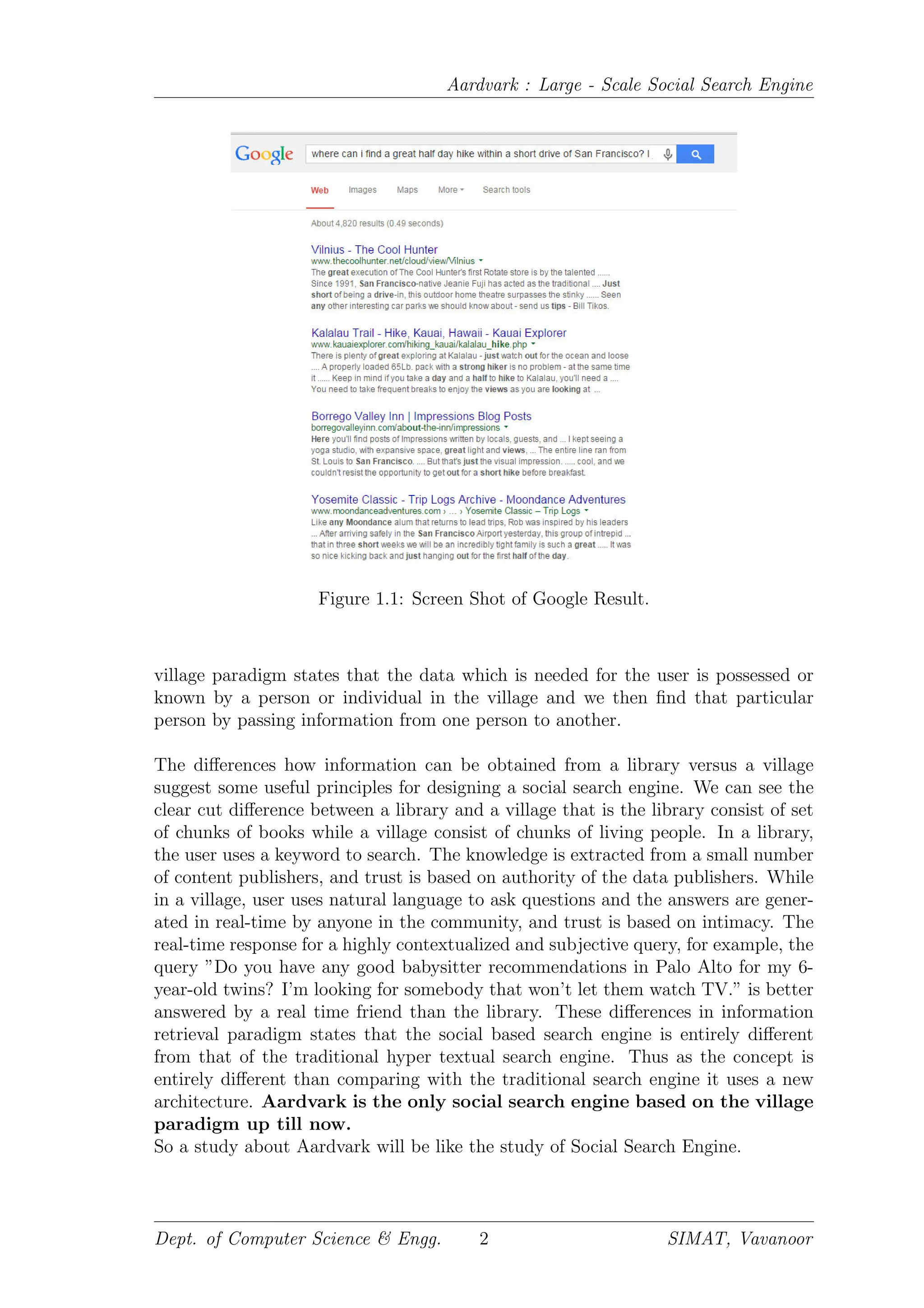 Aardvark : Large - Scale Social Search Engine
Figure 1.1: Screen Shot of Google Result.
village paradigm states that the data which is needed for the user is possessed or
known by a person or individual in the village and we then ﬁnd that particular
person by passing information from one person to another.
The diﬀerences how information can be obtained from a library versus a village
suggest some useful principles for designing a social search engine. We can see the
clear cut diﬀerence between a library and a village that is the library consist of set
of chunks of books while a village consist of chunks of living people. In a library,
the user uses a keyword to search. The knowledge is extracted from a small number
of content publishers, and trust is based on authority of the data publishers. While
in a village, user uses natural language to ask questions and the answers are gener-
ated in real-time by anyone in the community, and trust is based on intimacy. The
real-time response for a highly contextualized and subjective query, for example, the
query ”Do you have any good babysitter recommendations in Palo Alto for my 6-
year-old twins? I’m looking for somebody that won’t let them watch TV.” is better
answered by a real time friend than the library. These diﬀerences in information
retrieval paradigm states that the social based search engine is entirely diﬀerent
from that of the traditional hyper textual search engine. Thus as the concept is
entirely diﬀerent than comparing with the traditional search engine it uses a new
architecture. Aardvark is the only social search engine based on the village
paradigm up till now.
So a study about Aardvark will be like the study of Social Search Engine.
Dept. of Computer Science & Engg. 2 SIMAT, Vavanoor
 