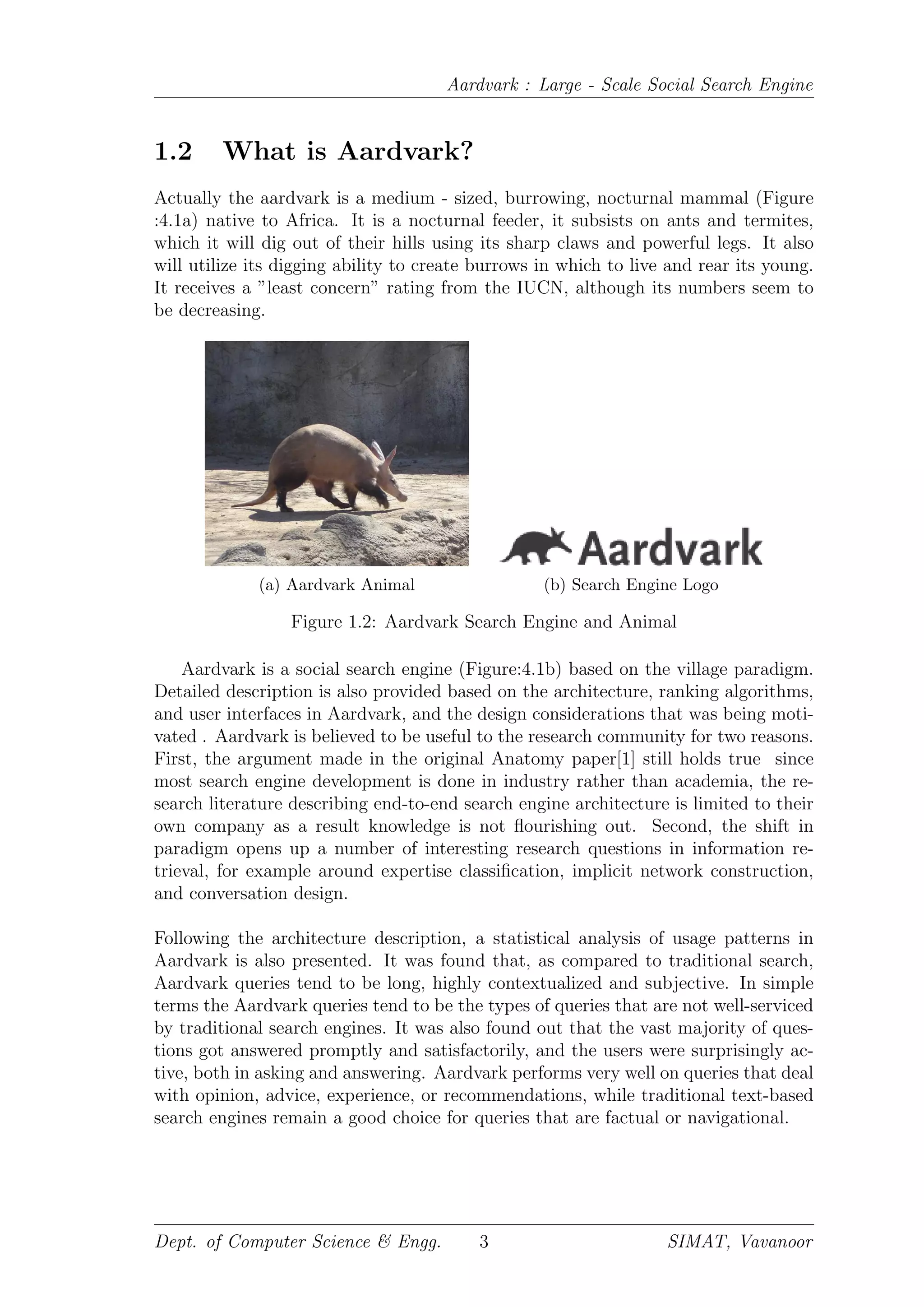 Aardvark : Large - Scale Social Search Engine
1.2 What is Aardvark?
Actually the aardvark is a medium - sized, burrowing, nocturnal mammal (Figure
:4.1a) native to Africa. It is a nocturnal feeder, it subsists on ants and termites,
which it will dig out of their hills using its sharp claws and powerful legs. It also
will utilize its digging ability to create burrows in which to live and rear its young.
It receives a ”least concern” rating from the IUCN, although its numbers seem to
be decreasing.
(a) Aardvark Animal (b) Search Engine Logo
Figure 1.2: Aardvark Search Engine and Animal
Aardvark is a social search engine (Figure:4.1b) based on the village paradigm.
Detailed description is also provided based on the architecture, ranking algorithms,
and user interfaces in Aardvark, and the design considerations that was being moti-
vated . Aardvark is believed to be useful to the research community for two reasons.
First, the argument made in the original Anatomy paper[1] still holds true since
most search engine development is done in industry rather than academia, the re-
search literature describing end-to-end search engine architecture is limited to their
own company as a result knowledge is not ﬂourishing out. Second, the shift in
paradigm opens up a number of interesting research questions in information re-
trieval, for example around expertise classiﬁcation, implicit network construction,
and conversation design.
Following the architecture description, a statistical analysis of usage patterns in
Aardvark is also presented. It was found that, as compared to traditional search,
Aardvark queries tend to be long, highly contextualized and subjective. In simple
terms the Aardvark queries tend to be the types of queries that are not well-serviced
by traditional search engines. It was also found out that the vast majority of ques-
tions got answered promptly and satisfactorily, and the users were surprisingly ac-
tive, both in asking and answering. Aardvark performs very well on queries that deal
with opinion, advice, experience, or recommendations, while traditional text-based
search engines remain a good choice for queries that are factual or navigational.
Dept. of Computer Science & Engg. 3 SIMAT, Vavanoor
 