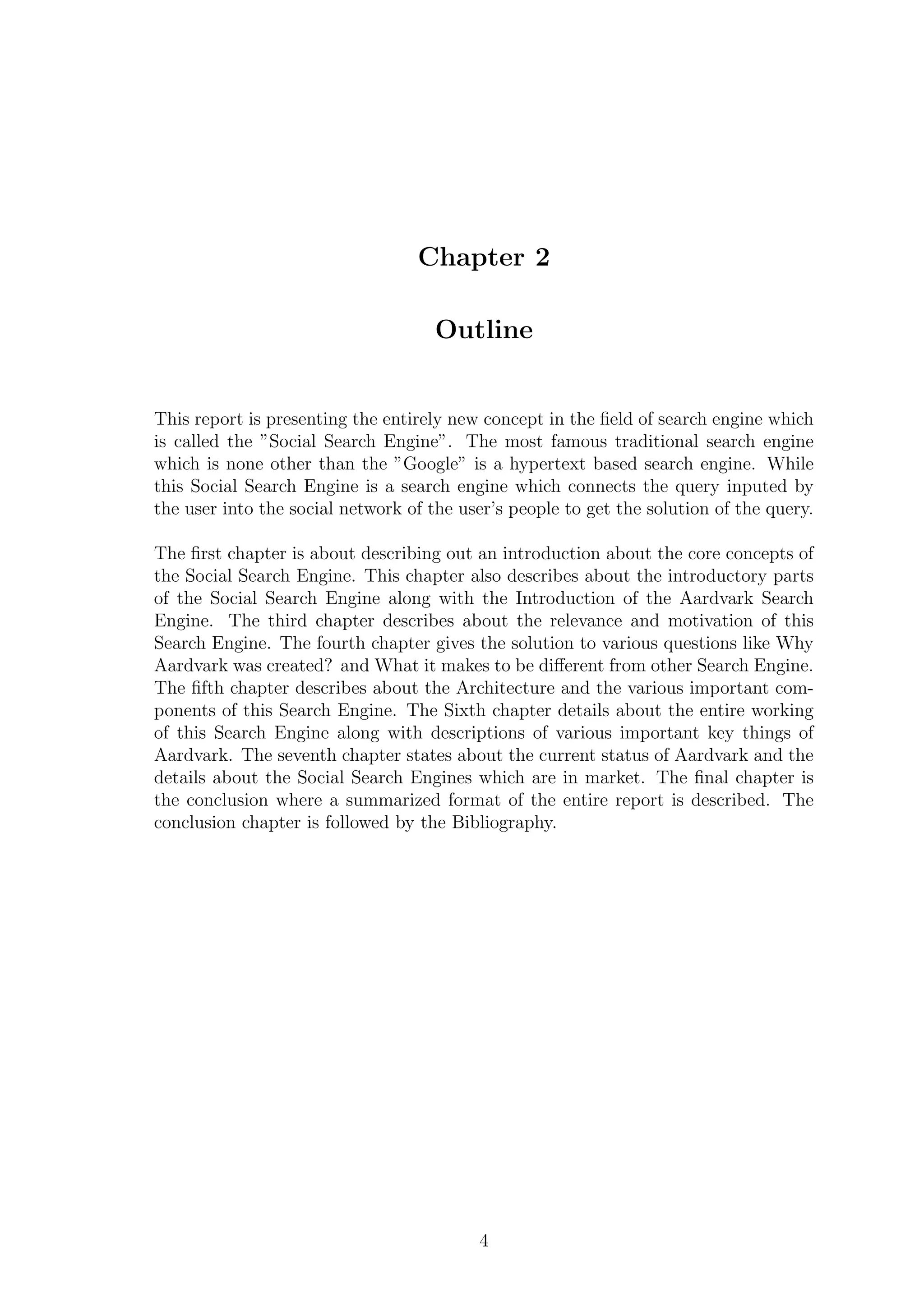 Chapter 2
Outline
This report is presenting the entirely new concept in the ﬁeld of search engine which
is called the ”Social Search Engine”. The most famous traditional search engine
which is none other than the ”Google” is a hypertext based search engine. While
this Social Search Engine is a search engine which connects the query inputed by
the user into the social network of the user’s people to get the solution of the query.
The ﬁrst chapter is about describing out an introduction about the core concepts of
the Social Search Engine. This chapter also describes about the introductory parts
of the Social Search Engine along with the Introduction of the Aardvark Search
Engine. The third chapter describes about the relevance and motivation of this
Search Engine. The fourth chapter gives the solution to various questions like Why
Aardvark was created? and What it makes to be diﬀerent from other Search Engine.
The ﬁfth chapter describes about the Architecture and the various important com-
ponents of this Search Engine. The Sixth chapter details about the entire working
of this Search Engine along with descriptions of various important key things of
Aardvark. The seventh chapter states about the current status of Aardvark and the
details about the Social Search Engines which are in market. The ﬁnal chapter is
the conclusion where a summarized format of the entire report is described. The
conclusion chapter is followed by the Bibliography.
4
 
