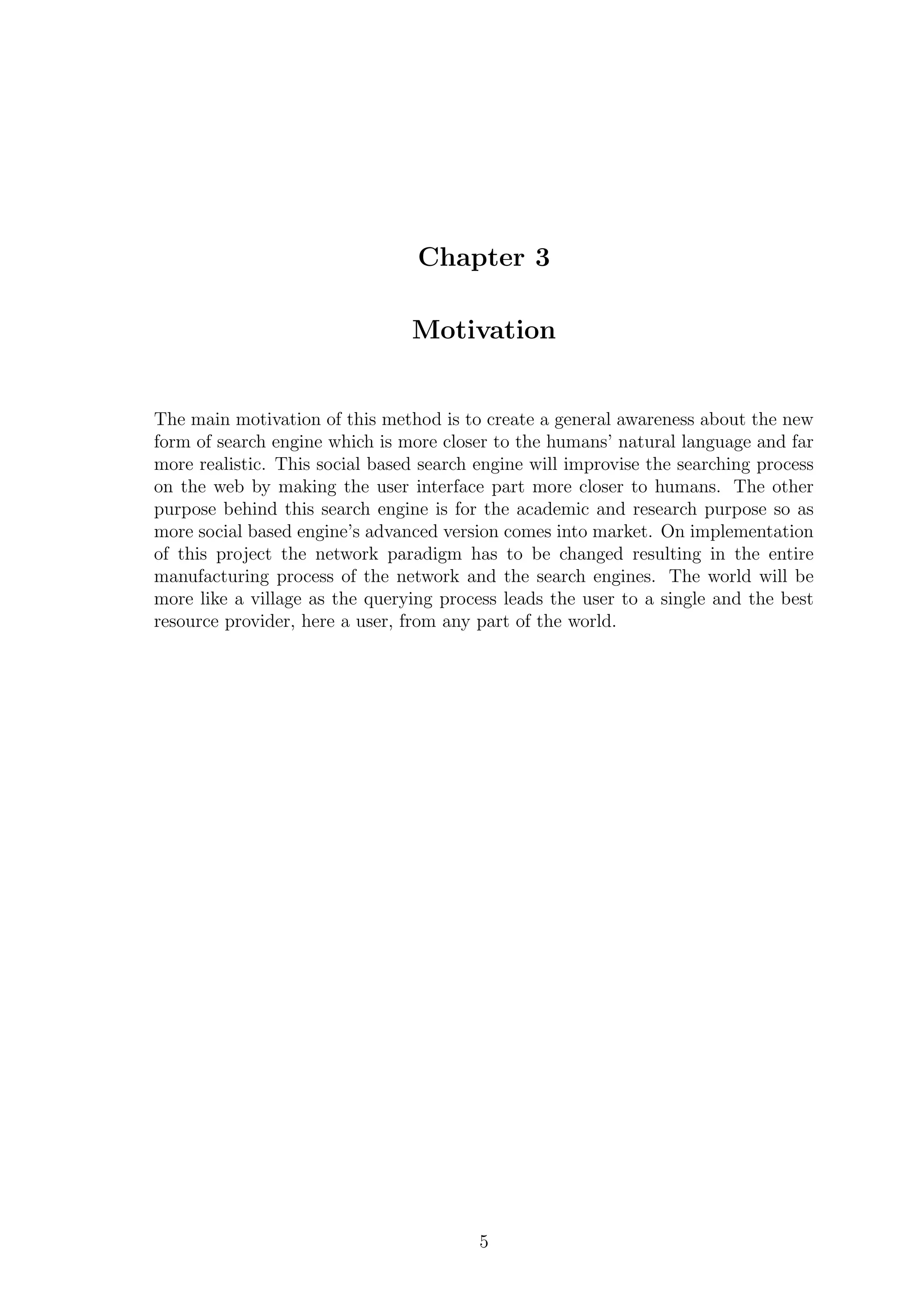 Chapter 3
Motivation
The main motivation of this method is to create a general awareness about the new
form of search engine which is more closer to the humans’ natural language and far
more realistic. This social based search engine will improvise the searching process
on the web by making the user interface part more closer to humans. The other
purpose behind this search engine is for the academic and research purpose so as
more social based engine’s advanced version comes into market. On implementation
of this project the network paradigm has to be changed resulting in the entire
manufacturing process of the network and the search engines. The world will be
more like a village as the querying process leads the user to a single and the best
resource provider, here a user, from any part of the world.
5
 