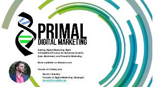 Getting Digital Marketing Right
A Simplified Process for Business Growth,
Goal Attainment, and Powerful Marketing
Book available on Amazon.com
Course on Udemy.com
David J. Bradley
Founder & Digital Marketing Strategist
David@PrimalDM.com
 
