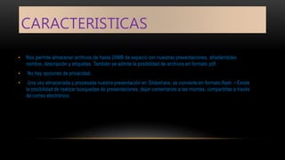 CARACTERISTICAS
• Nos permite almacenar archivos de hasta 20MB de espacio con nuestras presentaciones, añadiéndoles
nombre, descripción y etiquetas. También se admite la posibilidad de archivos en formato pdf.
• No hay opciones de privacidad.
• Una vez almacenada y procesada nuestra presentación en Slideshare, se convierte en formato flash. • Existe
la posibilidad de realizar búsquedas de presentaciones, dejar comentarios a las mismas, compartirlas a través
de correo electrónico.