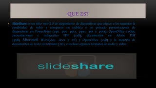 QUE ES?
• SlideShare es un sitio web 2.0 de alojamiento de diapositivas que ofrece a los usuarios la
posibilidad de subir y compartir en público o en privado presentaciones de
diapositivas en PowerPoint (.ppt, .pps, .pptx, .ppsx, .pot y .potx), OpenOffice (.odp);
presentaciones e infografías PDF (.pdf); documentos en Adobe PDF
(.pdf), Microsoft Word(.doc, .docx y .rtf) y OpenOffice (.odt) y la mayoría de
documentos de texto sin formato (.txt), e incluso algunos formatos de audio y vídeo