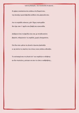 Ιωάννης Βηλαράς - Σαν πεταλούδα στη φωτιά...
Οι χάρες αναπαύουνται απάνω στη θωριά σου,
της άνοιξης τριαντάφυλλα ανθούν στα μάγουλά σου.
Λεν το κοράλλι κόκκινο, μόν' δίχως νοστιμάδα·
δεν έχει σαν τ' αχείλι σου βαφή και κοκκινάδα.
Δοξάρια είναι τα φρύδια σου και με πιτηδειοσύνη
βαρούν, πληγώνουν τις καρδιές, χωρίς ελεημοσύνη.
Στα δυο σου μάτια τα γλυκά ο έρωτας φωλιάζει
κι οχ ταύτα τις σαγίτες του στους νιους απάνω αδειάζει.
Το κοίτασμά σου το γλυκό είν' των καρδιών ο κλέφτης·
αν δεν πιστεύεις, ρώτησε να σου το είπει ο καθρέφτης...
 