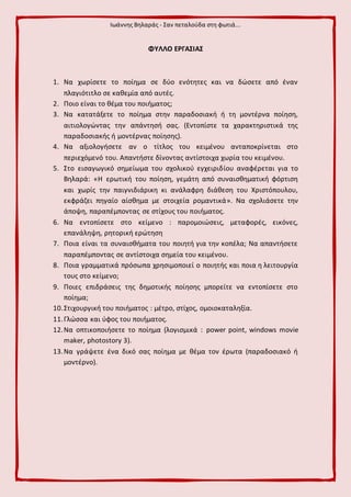 Ιωάννης Βηλαράς - Σαν πεταλούδα στη φωτιά...
ΦΥΛΛΟ ΕΡΓΑΣΙΑΣ
1. Να χωρίσετε το ποίημα σε δύο ενότητες και να δώσετε από έναν
πλαγιότιτλο σε καθεμία από αυτές.
2. Ποιο είναι το θέμα του ποιήματος;
3. Να κατατάξετε το ποίημα στην παραδοσιακή ή τη μοντέρνα ποίηση,
αιτιολογώντας την απάντησή σας. (Εντοπίστε τα χαρακτηριστικά της
παραδοσιακής ή μοντέρνας ποίησης).
4. Να αξιολογήσετε αν ο τίτλος του κειμένου ανταποκρίνεται στο
περιεχόμενό του. Απαντήστε δίνοντας αντίστοιχα χωρία του κειμένου.
5. Στο εισαγωγικό σημείωμα του σχολικού εγχειριδίου αναφέρεται για το
Βηλαρά: «Η ερωτική του ποίηση, γεμάτη από συναισθηματική φόρτιση
και χωρίς την παιγνιδιάρικη κι ανάλαφρη διάθεση του Χριστόπουλου,
εκφράζει πηγαίο αίσθημα με στοιχεία ρομαντικά». Να σχολιάσετε την
άποψη, παραπέμποντας σε στίχους του ποιήματος.
6. Να εντοπίσετε στο κείμενο : παρομοιώσεις, μεταφορές, εικόνες,
επανάληψη, ρητορική ερώτηση
7. Ποια είναι τα συναισθήματα του ποιητή για την κοπέλα; Να απαντήσετε
παραπέμποντας σε αντίστοιχα σημεία του κειμένου.
8. Ποια γραμματικά πρόσωπα χρησιμοποιεί ο ποιητής και ποια η λειτουργία
τους στο κείμενο;
9. Ποιες επιδράσεις της δημοτικής ποίησης μπορείτε να εντοπίσετε στο
ποίημα;
10.Στιχουργική του ποιήματος : μέτρο, στίχος, ομοιοκαταληξία.
11.Γλώσσα και ύφος του ποιήματος.
12.Να οπτικοποιήσετε το ποίημα (λογισμικά : power point, windows movie
maker, photostory 3).
13.Να γράψετε ένα δικό σας ποίημα με θέμα τον έρωτα (παραδοσιακό ή
μοντέρνο).
 