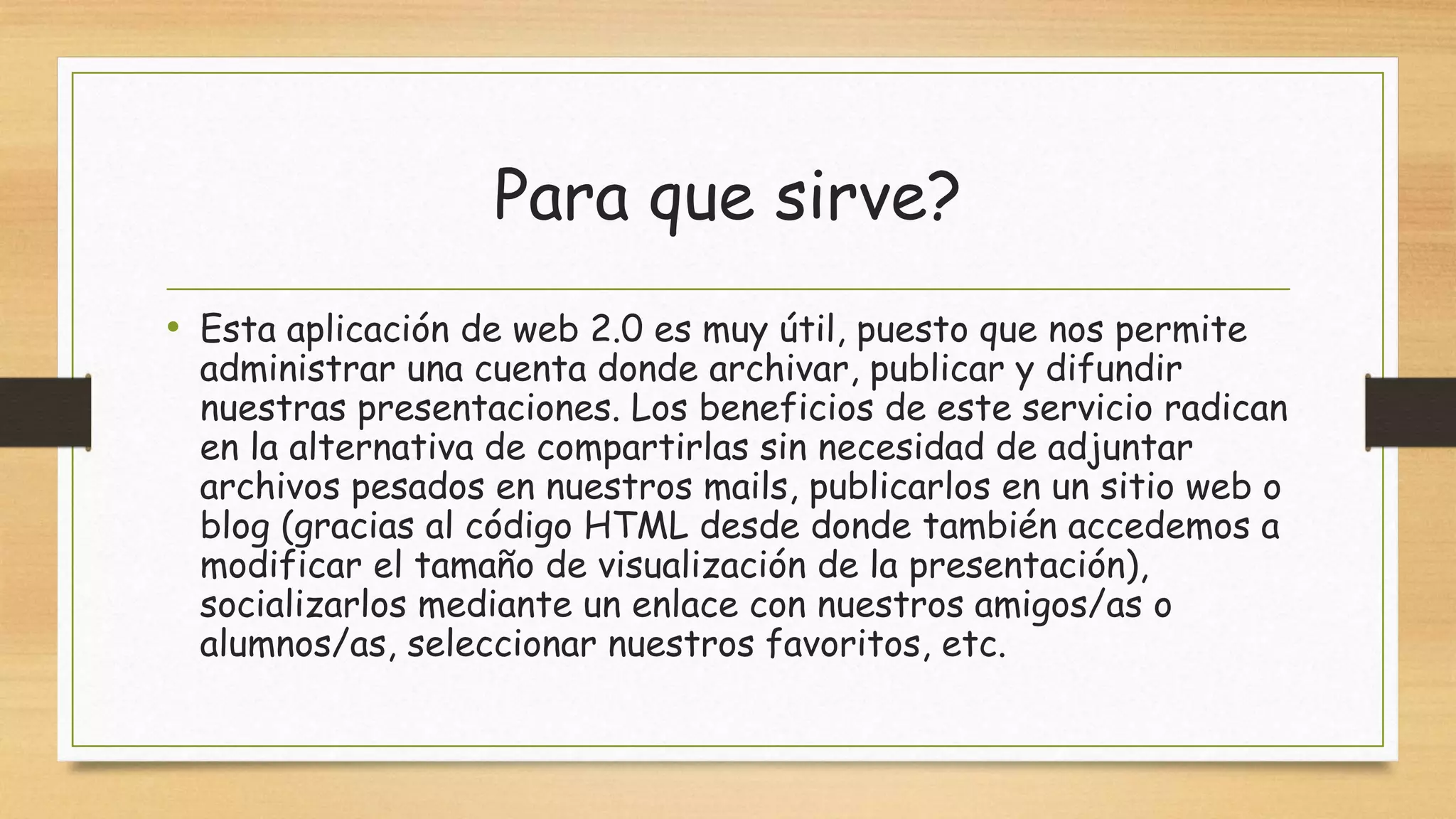 Para que sirve?
• Esta aplicación de web 2.0 es muy útil, puesto que nos permite
administrar una cuenta donde archivar, publicar y difundir
nuestras presentaciones. Los beneficios de este servicio radican
en la alternativa de compartirlas sin necesidad de adjuntar
archivos pesados en nuestros mails, publicarlos en un sitio web o
blog (gracias al código HTML desde donde también accedemos a
modificar el tamaño de visualización de la presentación),
socializarlos mediante un enlace con nuestros amigos/as o
alumnos/as, seleccionar nuestros favoritos, etc.
 