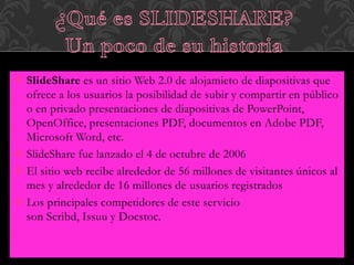  SlideShare es un sitio Web 2.0 de alojamieto de diapositivas que
ofrece a los usuarios la posibilidad de subir y compartir en público
o en privado presentaciones de diapositivas de PowerPoint,
OpenOffice, presentaciones PDF, documentos en Adobe PDF,
Microsoft Word, etc.
 SlideShare fue lanzado el 4 de octubre de 2006
 El sitio web recibe alrededor de 56 millones de visitantes únicos al
mes y alrededor de 16 millones de usuarios registrados
 Los principales competidores de este servicio
son Scribd, Issuu y Docstoc.
 