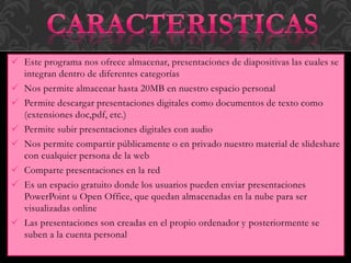  Este programa nos ofrece almacenar, presentaciones de diapositivas las cuales se
integran dentro de diferentes categorías
 Nos permite almacenar hasta 20MB en nuestro espacio personal
 Permite descargar presentaciones digitales como documentos de texto como
(extensiones doc,pdf, etc.)
 Permite subir presentaciones digitales con audio
 Nos permite compartir públicamente o en privado nuestro material de slideshare
con cualquier persona de la web
 Comparte presentaciones en la red
 Es un espacio gratuito donde los usuarios pueden enviar presentaciones
PowerPoint u Open Office, que quedan almacenadas en la nube para ser
visualizadas online
 Las presentaciones son creadas en el propio ordenador y posteriormente se
suben a la cuenta personal
 