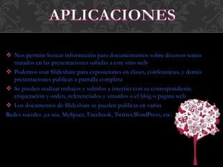  Nos permite buscar información para documentarnos sobre diversos temas
tratados en las presentaciones subidas a este sitio web
 Podemos usar Slideshare para exposiciones en clases, conferencias, y demás
presentaciones publicas a pantalla completa
 Se pueden realizar trabajos y subirlos a internet con su correspondiente
etiquetación y orden, referenciados y situarlos o el blog o pagina web
 Los documentos de Slideshare se pueden publicar en varias
Redes sociales ,ya sea, MySpace, Facebook, Twitter,WordPress, etc.
 