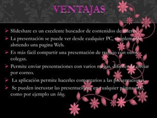  Slideshare es un excelente buscador de contenidos de interés
 La presentación se puede ver desde cualquier PC, simplemente
abriendo una pagina Web.
 Es más fácil compartir una presentación de trabajo con otros
colegas.
 Permite enviar presentaciones con varios megas, difíciles de enviar
por correo.
 La aplicación permite hacerles comentarios a las presentaciones.
 Se pueden incrustar las presentaciones en cualquier página web,
como por ejemplo un blog.
 
