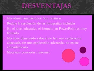 o No admite animaciones. Son estáticas
o Reduje la resolución de las fotografías incluidas
o En el nivel educativo el formato en PowerPoint es muy
limitado
o No tiene demasiado valor si no hay una explicacion
adecuada, sin una explicación adecuada, no existe
entendimiento
o Necesitas conexión a internet
 