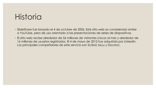 Historia
◦ SlideShare fue lanzado el 4 de octubre de 2006. Este sitio web es considerado similar
a YouTube, pero de uso orientado a las presentaciones de series de diapositivas.
◦ El sitio web recibe alrededor de 56 millones de visitantes únicos al mes y alrededor de
16 millones de usuarios registrados. El 4 de mayo de 2012 fue adquirida por LinkedIn.
Los principales competidores de este servicio son Scribd, Issuu y Docstoc.
 