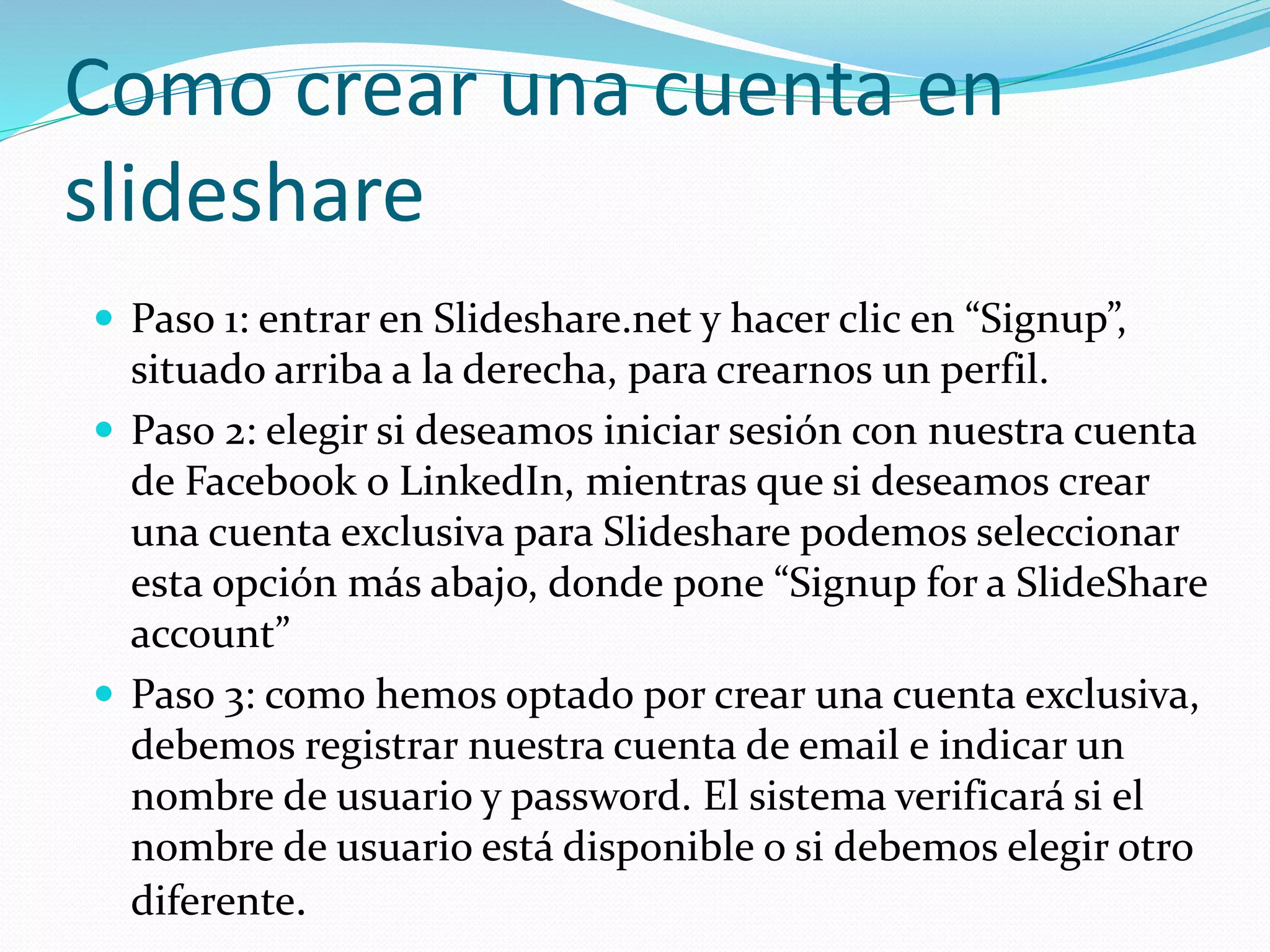 Como crear una cuenta en
slideshare
 Paso 1: entrar en Slideshare.net y hacer clic en “Signup”,
situado arriba a la derecha, para crearnos un perfil.
 Paso 2: elegir si deseamos iniciar sesión con nuestra cuenta
de Facebook o LinkedIn, mientras que si deseamos crear
una cuenta exclusiva para Slideshare podemos seleccionar
esta opción más abajo, donde pone “Signup for a SlideShare
account”
 Paso 3: como hemos optado por crear una cuenta exclusiva,
debemos registrar nuestra cuenta de email e indicar un
nombre de usuario y password. El sistema verificará si el
nombre de usuario está disponible o si debemos elegir otro
diferente.
 
