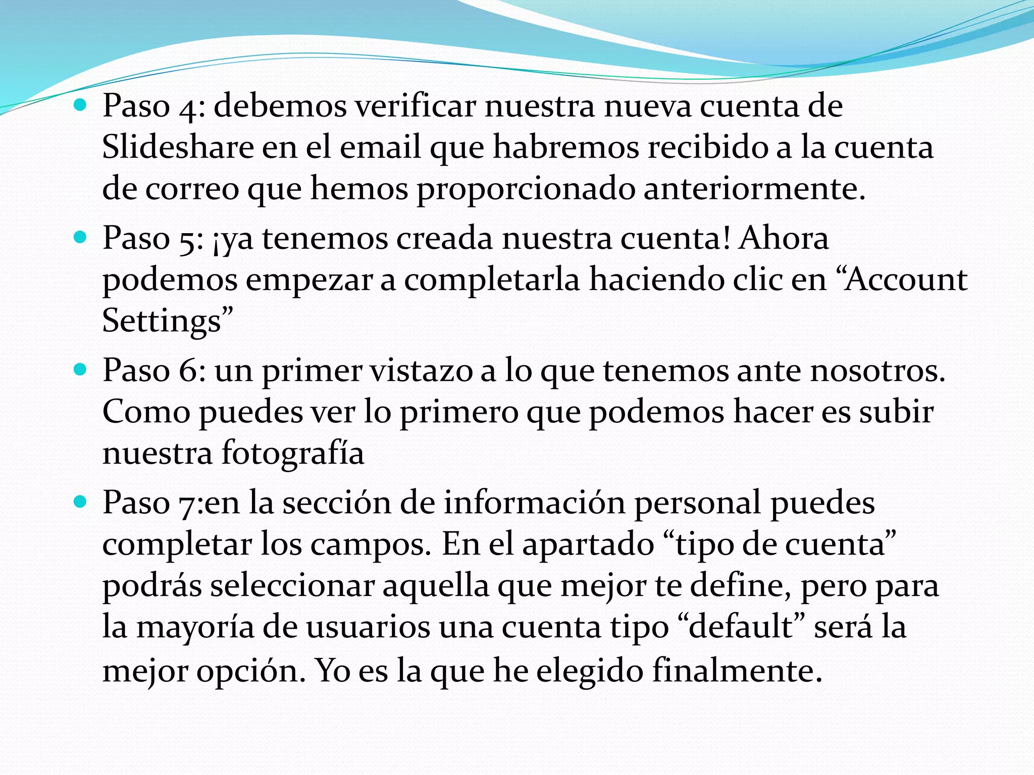  Paso 4: debemos verificar nuestra nueva cuenta de
Slideshare en el email que habremos recibido a la cuenta
de correo que hemos proporcionado anteriormente.
 Paso 5: ¡ya tenemos creada nuestra cuenta! Ahora
podemos empezar a completarla haciendo clic en “Account
Settings”
 Paso 6: un primer vistazo a lo que tenemos ante nosotros.
Como puedes ver lo primero que podemos hacer es subir
nuestra fotografía
 Paso 7:en la sección de información personal puedes
completar los campos. En el apartado “tipo de cuenta”
podrás seleccionar aquella que mejor te define, pero para
la mayoría de usuarios una cuenta tipo “default” será la
mejor opción. Yo es la que he elegido finalmente.
 