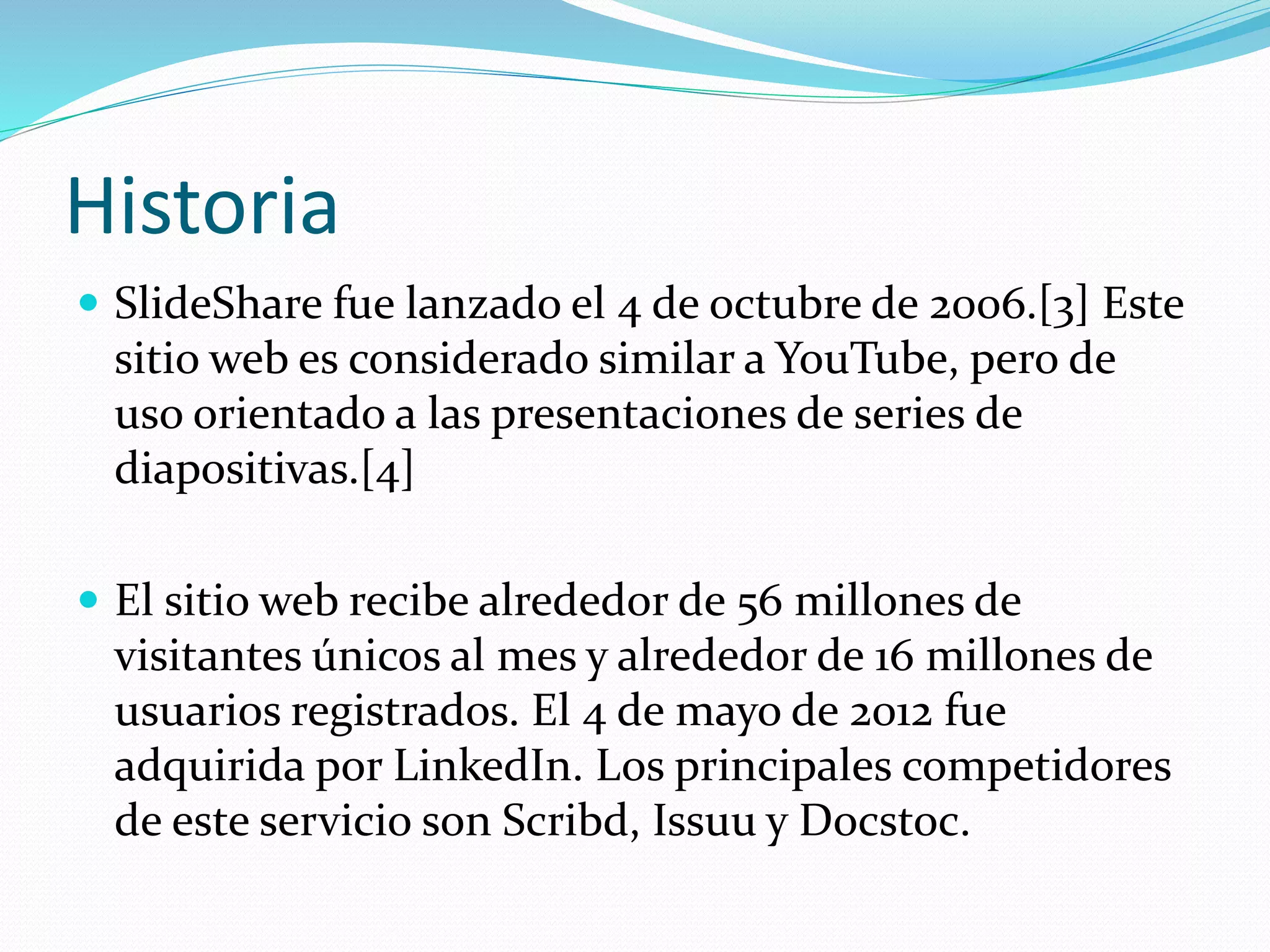 Historia
 SlideShare fue lanzado el 4 de octubre de 2006.[3] Este
sitio web es considerado similar a YouTube, pero de
uso orientado a las presentaciones de series de
diapositivas.[4]
 El sitio web recibe alrededor de 56 millones de
visitantes únicos al mes y alrededor de 16 millones de
usuarios registrados. El 4 de mayo de 2012 fue
adquirida por LinkedIn. Los principales competidores
de este servicio son Scribd, Issuu y Docstoc.
 