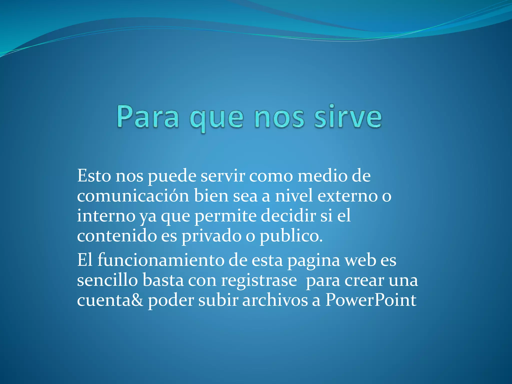 Esto nos puede servir como medio de
comunicación bien sea a nivel externo o
interno ya que permite decidir si el
contenido es privado o publico.
El funcionamiento de esta pagina web es
sencillo basta con registrase para crear una
cuenta& poder subir archivos a PowerPoint
 