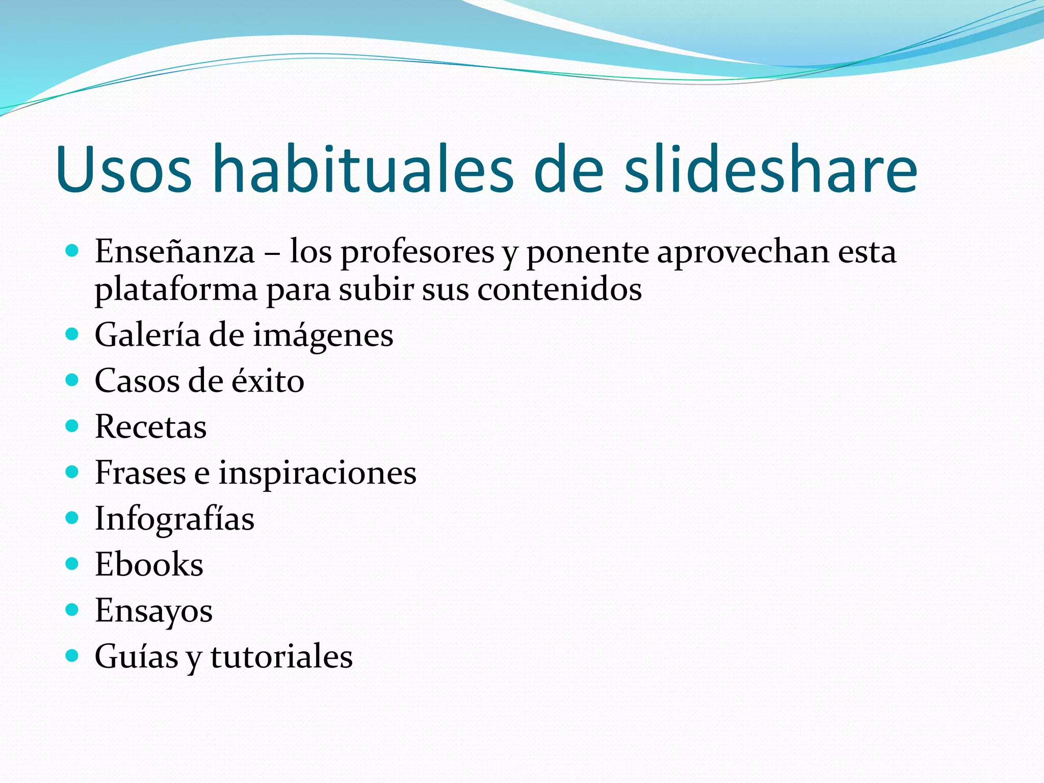 Usos habituales de slideshare
 Enseñanza – los profesores y ponente aprovechan esta
plataforma para subir sus contenidos
 Galería de imágenes
 Casos de éxito
 Recetas
 Frases e inspiraciones
 Infografías
 Ebooks
 Ensayos
 Guías y tutoriales
 