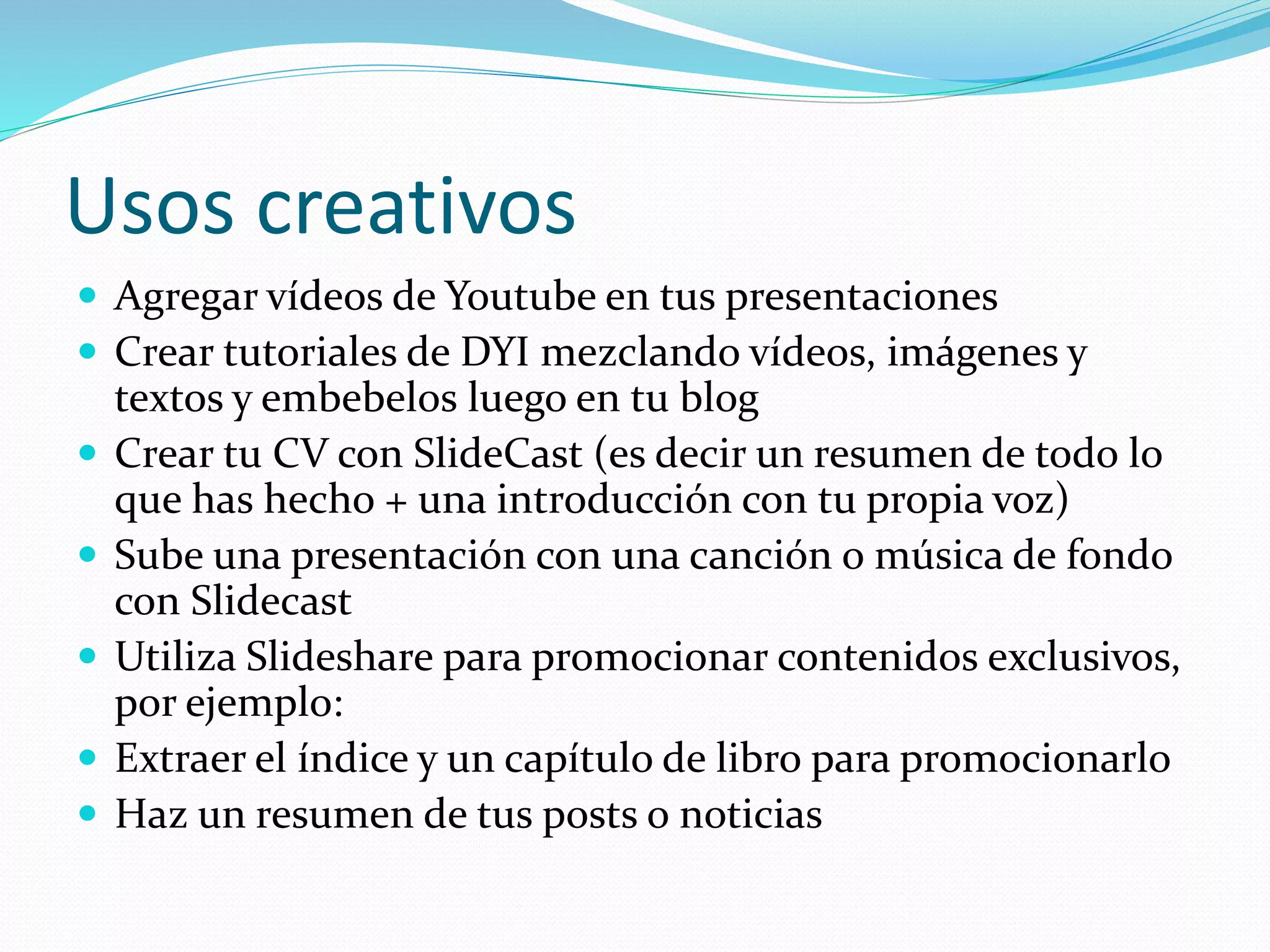 Usos creativos
 Agregar vídeos de Youtube en tus presentaciones
 Crear tutoriales de DYI mezclando vídeos, imágenes y
textos y embebelos luego en tu blog
 Crear tu CV con SlideCast (es decir un resumen de todo lo
que has hecho + una introducción con tu propia voz)
 Sube una presentación con una canción o música de fondo
con Slidecast
 Utiliza Slideshare para promocionar contenidos exclusivos,
por ejemplo:
 Extraer el índice y un capítulo de libro para promocionarlo
 Haz un resumen de tus posts o noticias
 