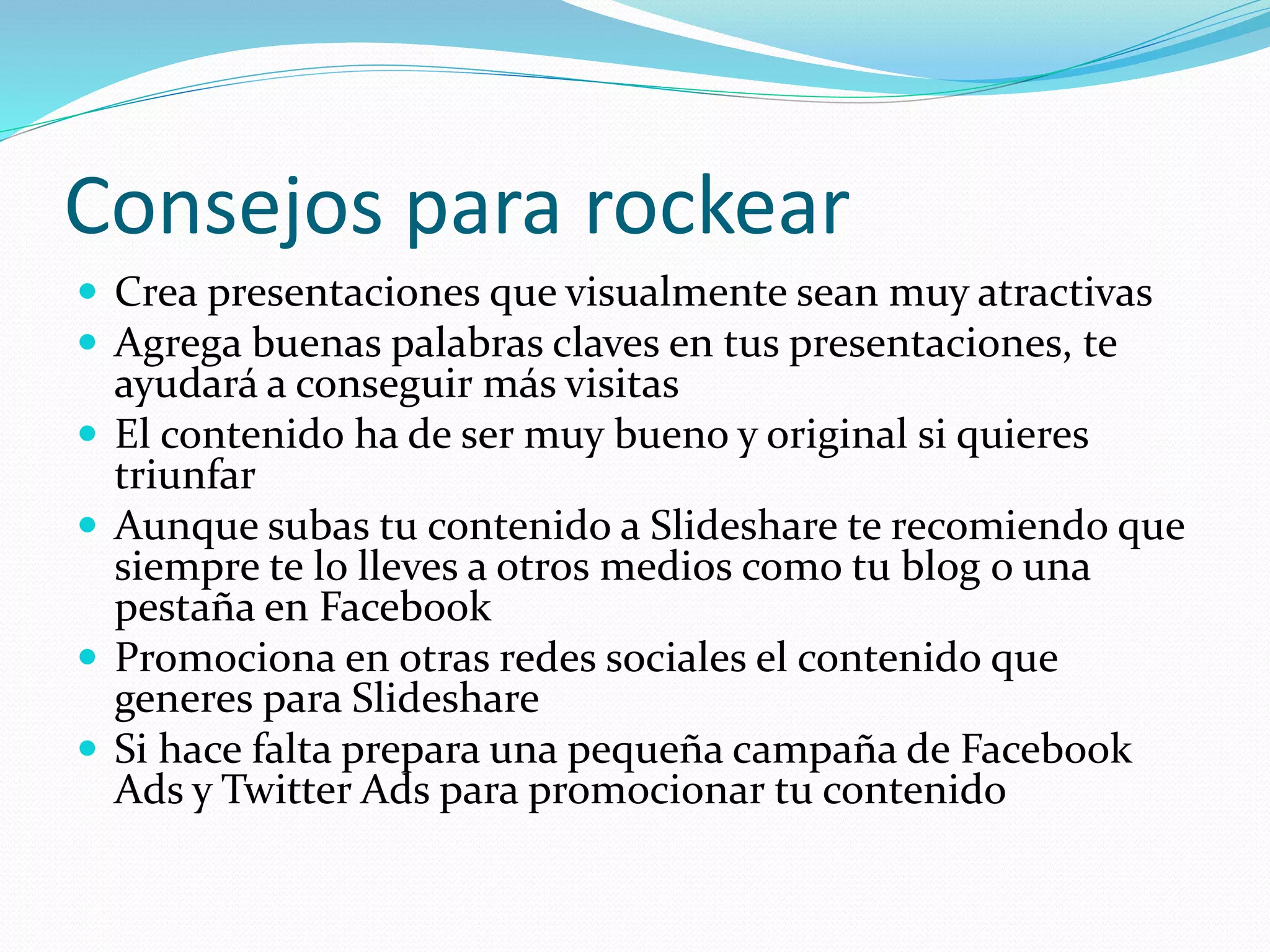 Consejos para rockear
 Crea presentaciones que visualmente sean muy atractivas
 Agrega buenas palabras claves en tus presentaciones, te
ayudará a conseguir más visitas
 El contenido ha de ser muy bueno y original si quieres
triunfar
 Aunque subas tu contenido a Slideshare te recomiendo que
siempre te lo lleves a otros medios como tu blog o una
pestaña en Facebook
 Promociona en otras redes sociales el contenido que
generes para Slideshare
 Si hace falta prepara una pequeña campaña de Facebook
Ads y Twitter Ads para promocionar tu contenido
 