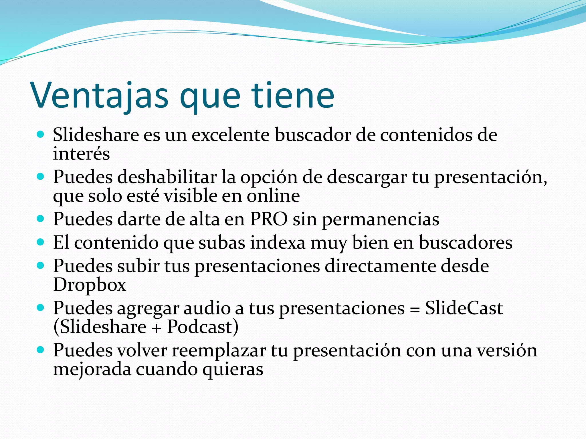 Ventajas que tiene
 Slideshare es un excelente buscador de contenidos de
interés
 Puedes deshabilitar la opción de descargar tu presentación,
que solo esté visible en online
 Puedes darte de alta en PRO sin permanencias
 El contenido que subas indexa muy bien en buscadores
 Puedes subir tus presentaciones directamente desde
Dropbox
 Puedes agregar audio a tus presentaciones = SlideCast
(Slideshare + Podcast)
 Puedes volver reemplazar tu presentación con una versión
mejorada cuando quieras
 