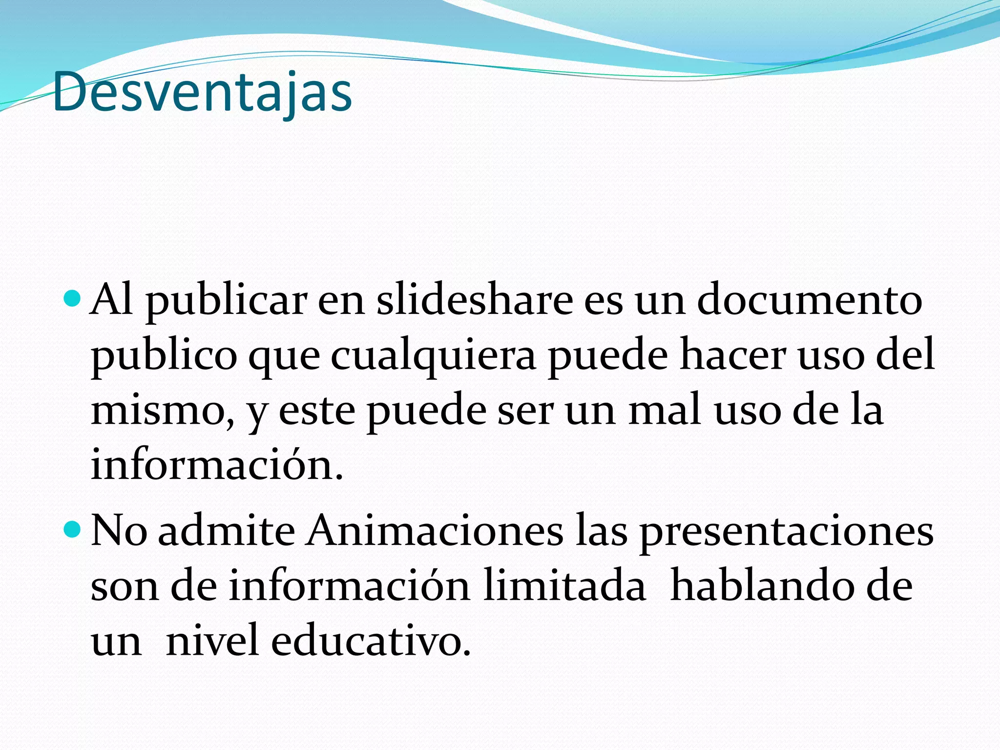Desventajas
Al publicar en slideshare es un documento
publico que cualquiera puede hacer uso del
mismo, y este puede ser un mal uso de la
información.
No admite Animaciones las presentaciones
son de información limitada hablando de
un nivel educativo.
 