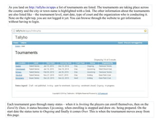 As you land on http://tallyho.in/apps a list of tournaments are listed. The tournaments are taking place across
the country and the city or town name is highlighted with a link. The other information about the tournaments
are also listed like – the tournament level, start date, type of court and the organization who is conducting it.
Note on the right top, you are not logged it yet. You can browse through the website to get information
without having to login.
Each tournament goes through many states – when it is Inviting the players can enroll themselves, then on the
Enrol by Date, it status becomes Upcoming, when enrolling is stopped and draw etc. being prepared. On the
start date the status turns to Ongoing and finally it comes Over. This is when the tournament moves away from
this page.
 