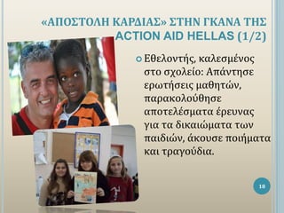 «ΑΠΟΣΤΟΛΗ ΚΑΡΔΙΑΣ» ΣΤΗΝ ΓΚΑΝΑ ΤΗΣ
ACTION AID HELLAS (1/2)
18
 Εθελοντής, καλεσμένος
στο σχολείο: Απάντησε
ερωτήσεις μαθητ...