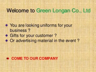 Welcome to Green Longan Co., Ltd
You are looking uniforms for your
business ?
Gifts for your customer ?
Or advertising material in the event ?
COME TO OUR COMPANY
 