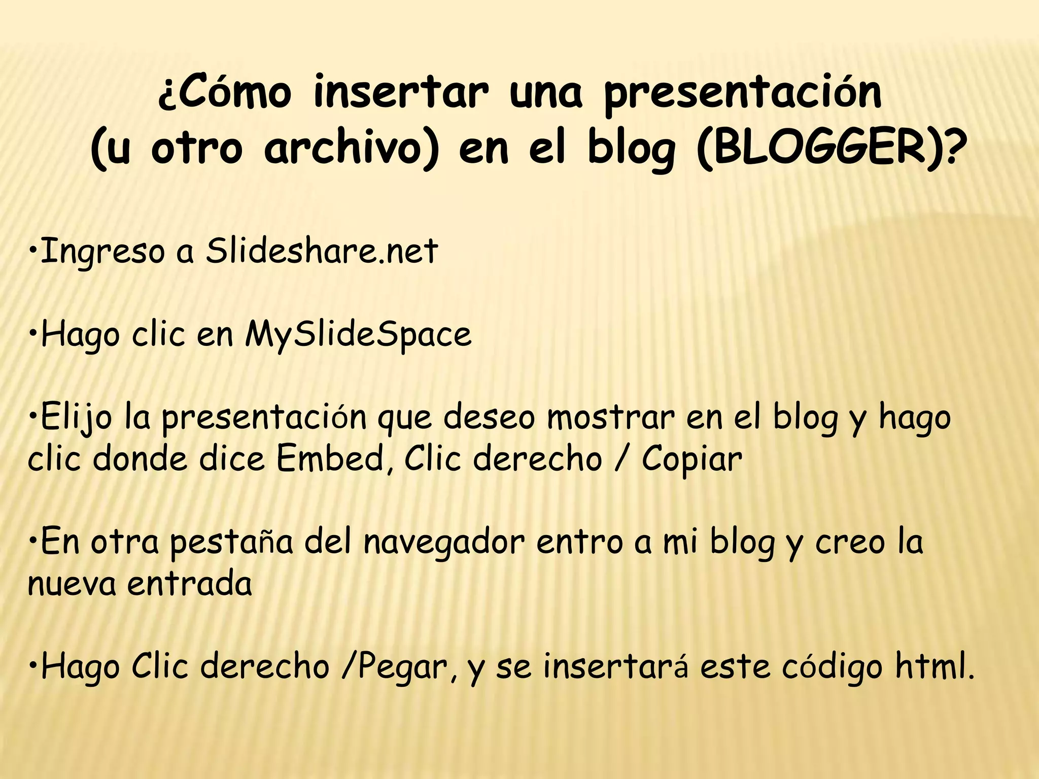 ¿Cómo insertar una presentación
(u otro archivo) en el blog (BLOGGER)?
•Ingreso a Slideshare.net
•Hago clic en MySlideSpace
•Elijo la presentación que deseo mostrar en el blog y hago
clic donde dice Embed, Clic derecho / Copiar
•En otra pestaña del navegador entro a mi blog y creo la
nueva entrada
•Hago Clic derecho /Pegar, y se insertará este código html.