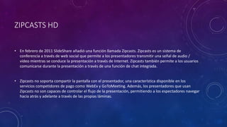 ZIPCASTS HD
• En febrero de 2011 SlideShare añadió una función llamada Zipcasts. Zipcasts es un sistema de
conferencia a través de web social que permite a los presentadores transmitir una señal de audio /
vídeo mientras se conduce la presentación a través de Internet. Zipcasts también permite a los usuarios
comunicarse durante la presentación a través de una función de chat integrada.
• Zipcasts no soporta compartir la pantalla con el presentador, una característica disponible en los
servicios competidores de pago como WebEx y GoToMeeting. Además, los presentadores que usan
Zipcasts no son capaces de controlar el flujo de la presentación, permitiendo a los espectadores navegar
hacia atrás y adelante a través de las propias láminas.
 