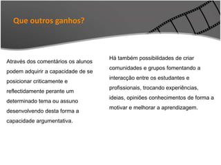 Através dos comentários os alunos
podem adquirir a capacidade de se
posicionar criticamente e
reflectidamente perante um
determinado tema ou assuno
desenvolvendo desta forma a
capacidade argumentativa.
Há também possibilidades de criar
comunidades e grupos fomentando a
interacção entre os estudantes e
profissionais, trocando experiências,
ideias, opiniões conhecimentos de forma a
motivar e melhorar a aprendizagem.
Que outros ganhos?
 