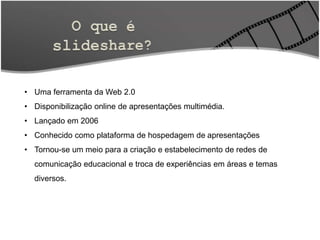 • Uma ferramenta da Web 2.0
• Disponibilização online de apresentações multimédia.
• Lançado em 2006
• Conhecido como plataforma de hospedagem de apresentações
• Tornou-se um meio para a criação e estabelecimento de redes de
comunicação educacional e troca de experiências em áreas e temas
diversos.
 