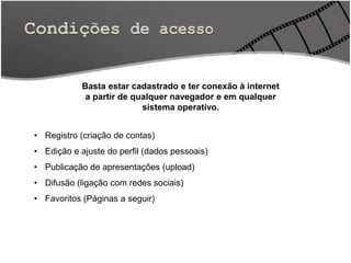 Basta estar cadastrado e ter conexão à internet
a partir de qualquer navegador e em qualquer
sistema operativo.
• Registro (criação de contas)
• Edição e ajuste do perfil (dados pessoais)
• Publicação de apresentações (upload)
• Difusão (ligação com redes sociais)
• Favoritos (Páginas a seguir)
 