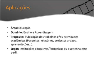 Aplicações
• Área: Educação
• Domínio: Ensino e Aprendizagem
• Propósito: Publicação dos trabalhos e/ou actividades
académicas (Pesquisas, relatórios, projectos artigos,
apresentações…).
• Lugar: Instituições educativas/formativas ou que tenha este
perfil.
 